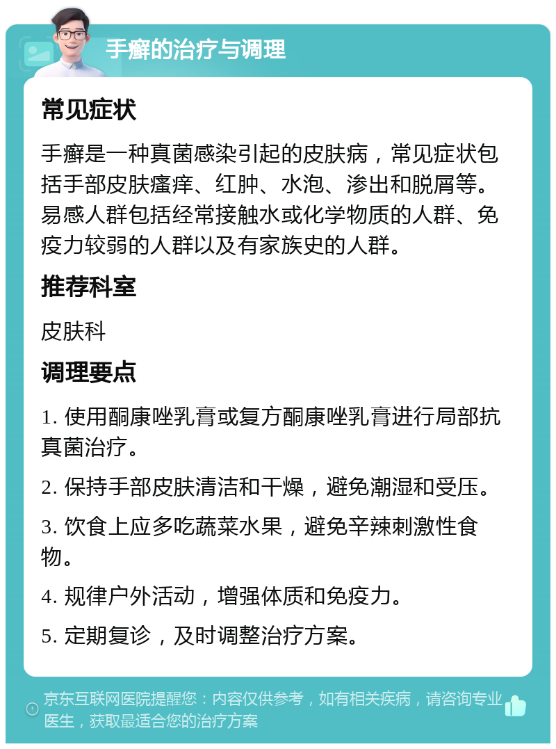 手癣的治疗与调理 常见症状 手癣是一种真菌感染引起的皮肤病，常见症状包括手部皮肤瘙痒、红肿、水泡、渗出和脱屑等。易感人群包括经常接触水或化学物质的人群、免疫力较弱的人群以及有家族史的人群。 推荐科室 皮肤科 调理要点 1. 使用酮康唑乳膏或复方酮康唑乳膏进行局部抗真菌治疗。 2. 保持手部皮肤清洁和干燥，避免潮湿和受压。 3. 饮食上应多吃蔬菜水果，避免辛辣刺激性食物。 4. 规律户外活动，增强体质和免疫力。 5. 定期复诊，及时调整治疗方案。