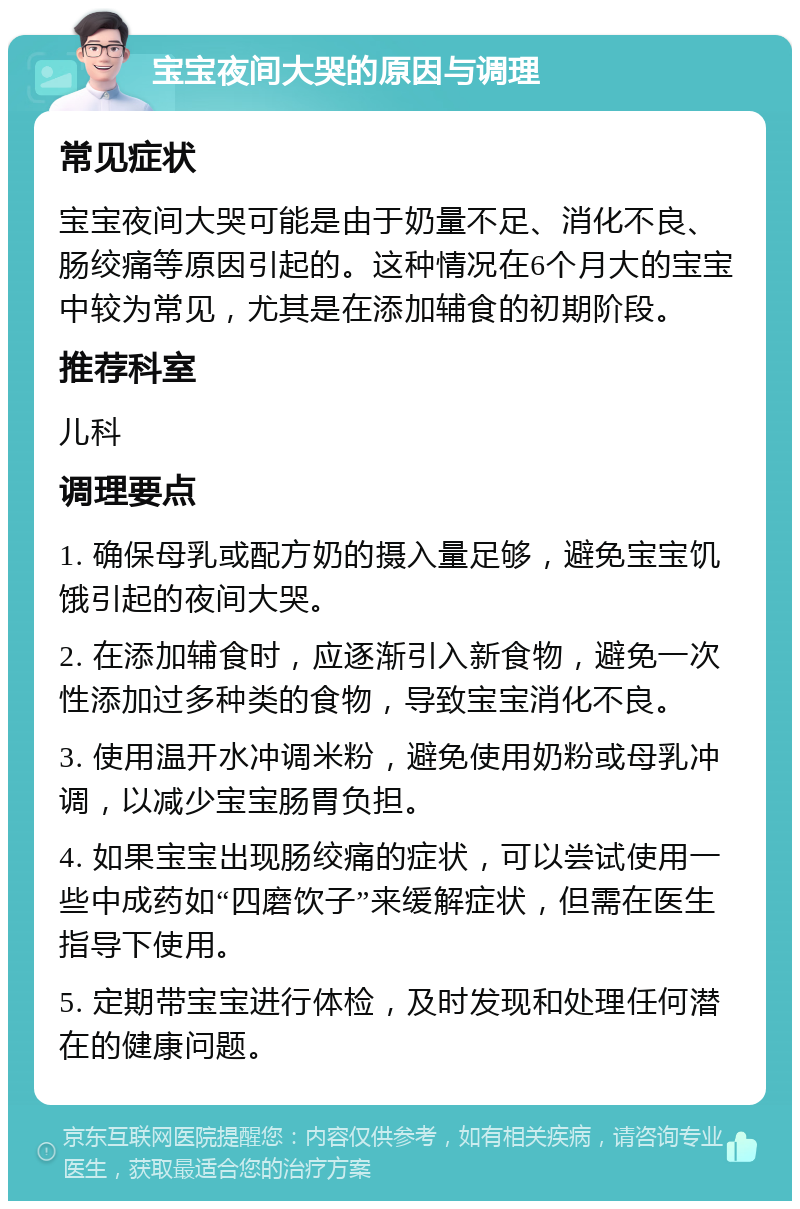 宝宝夜间大哭的原因与调理 常见症状 宝宝夜间大哭可能是由于奶量不足、消化不良、肠绞痛等原因引起的。这种情况在6个月大的宝宝中较为常见，尤其是在添加辅食的初期阶段。 推荐科室 儿科 调理要点 1. 确保母乳或配方奶的摄入量足够，避免宝宝饥饿引起的夜间大哭。 2. 在添加辅食时，应逐渐引入新食物，避免一次性添加过多种类的食物，导致宝宝消化不良。 3. 使用温开水冲调米粉，避免使用奶粉或母乳冲调，以减少宝宝肠胃负担。 4. 如果宝宝出现肠绞痛的症状，可以尝试使用一些中成药如“四磨饮子”来缓解症状，但需在医生指导下使用。 5. 定期带宝宝进行体检，及时发现和处理任何潜在的健康问题。