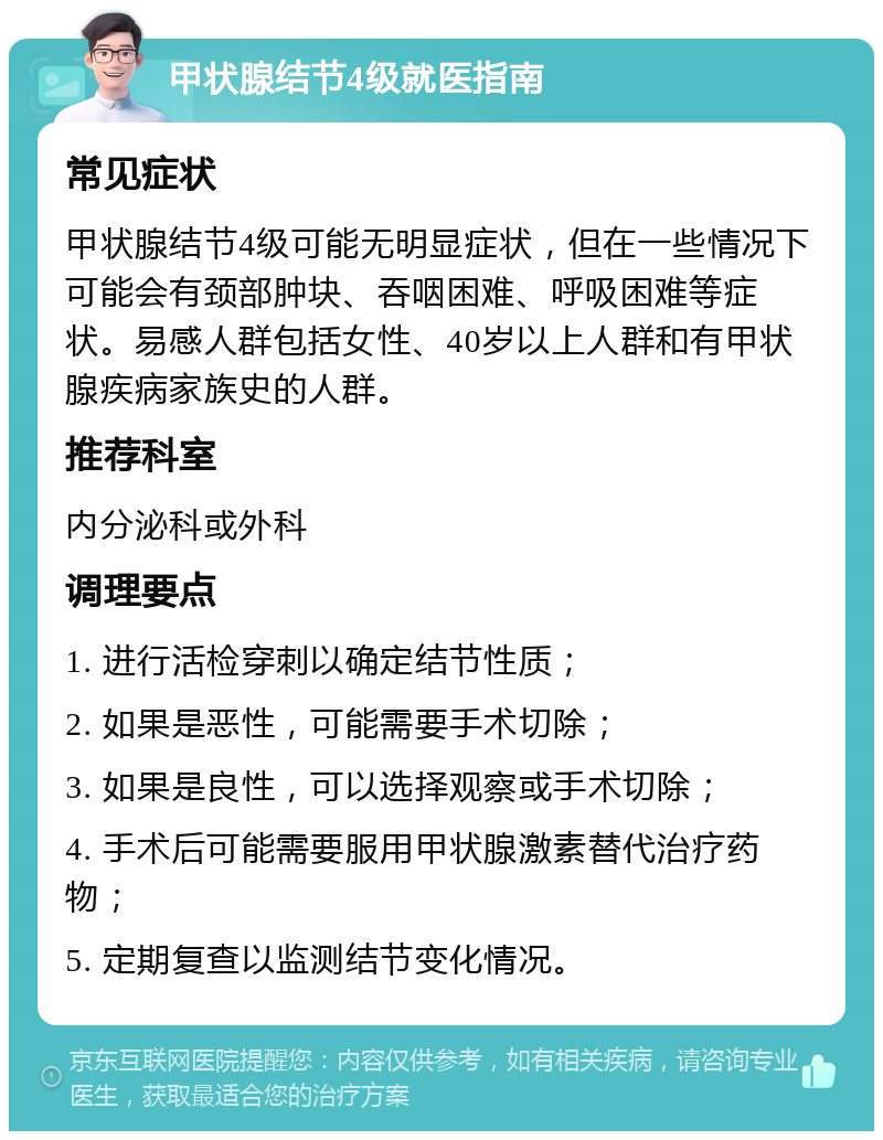 甲状腺结节4级就医指南 常见症状 甲状腺结节4级可能无明显症状，但在一些情况下可能会有颈部肿块、吞咽困难、呼吸困难等症状。易感人群包括女性、40岁以上人群和有甲状腺疾病家族史的人群。 推荐科室 内分泌科或外科 调理要点 1. 进行活检穿刺以确定结节性质； 2. 如果是恶性，可能需要手术切除； 3. 如果是良性，可以选择观察或手术切除； 4. 手术后可能需要服用甲状腺激素替代治疗药物； 5. 定期复查以监测结节变化情况。