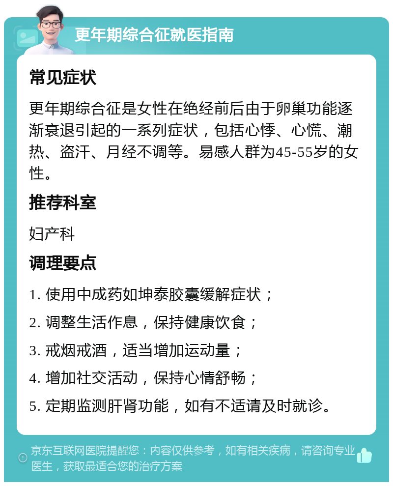 更年期综合征就医指南 常见症状 更年期综合征是女性在绝经前后由于卵巢功能逐渐衰退引起的一系列症状，包括心悸、心慌、潮热、盗汗、月经不调等。易感人群为45-55岁的女性。 推荐科室 妇产科 调理要点 1. 使用中成药如坤泰胶囊缓解症状； 2. 调整生活作息，保持健康饮食； 3. 戒烟戒酒，适当增加运动量； 4. 增加社交活动，保持心情舒畅； 5. 定期监测肝肾功能，如有不适请及时就诊。