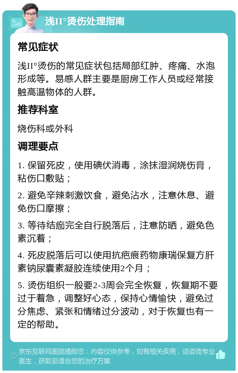 浅II°烫伤处理指南 常见症状 浅II°烫伤的常见症状包括局部红肿、疼痛、水泡形成等。易感人群主要是厨房工作人员或经常接触高温物体的人群。 推荐科室 烧伤科或外科 调理要点 1. 保留死皮，使用碘伏消毒，涂抹湿润烧伤膏，粘伤口敷贴； 2. 避免辛辣刺激饮食，避免沾水，注意休息、避免伤口摩擦； 3. 等待结痂完全自行脱落后，注意防晒，避免色素沉着； 4. 死皮脱落后可以使用抗疤痕药物康瑞保复方肝素钠尿囊素凝胶连续使用2个月； 5. 烫伤组织一般要2-3周会完全恢复，恢复期不要过于着急，调整好心态，保持心情愉快，避免过分焦虑、紧张和情绪过分波动，对于恢复也有一定的帮助。