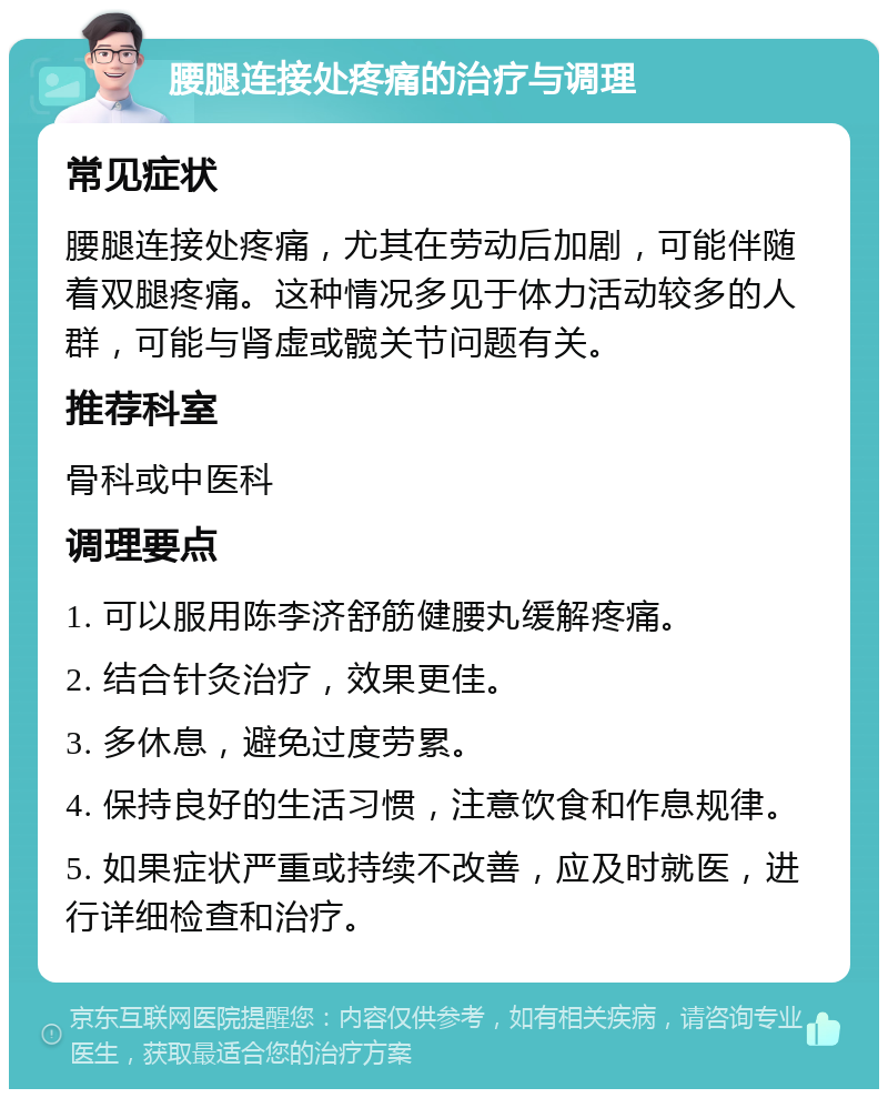 腰腿连接处疼痛的治疗与调理 常见症状 腰腿连接处疼痛，尤其在劳动后加剧，可能伴随着双腿疼痛。这种情况多见于体力活动较多的人群，可能与肾虚或髋关节问题有关。 推荐科室 骨科或中医科 调理要点 1. 可以服用陈李济舒筋健腰丸缓解疼痛。 2. 结合针灸治疗，效果更佳。 3. 多休息，避免过度劳累。 4. 保持良好的生活习惯，注意饮食和作息规律。 5. 如果症状严重或持续不改善，应及时就医，进行详细检查和治疗。