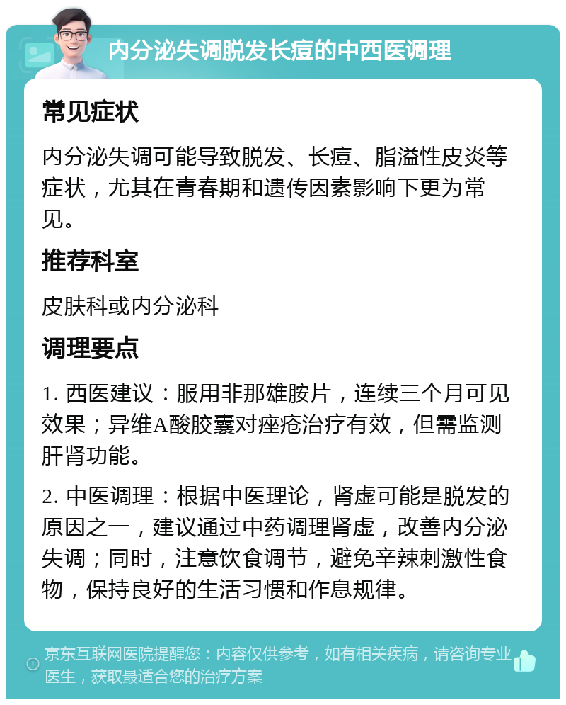 内分泌失调脱发长痘的中西医调理 常见症状 内分泌失调可能导致脱发、长痘、脂溢性皮炎等症状，尤其在青春期和遗传因素影响下更为常见。 推荐科室 皮肤科或内分泌科 调理要点 1. 西医建议：服用非那雄胺片，连续三个月可见效果；异维A酸胶囊对痤疮治疗有效，但需监测肝肾功能。 2. 中医调理：根据中医理论，肾虚可能是脱发的原因之一，建议通过中药调理肾虚，改善内分泌失调；同时，注意饮食调节，避免辛辣刺激性食物，保持良好的生活习惯和作息规律。