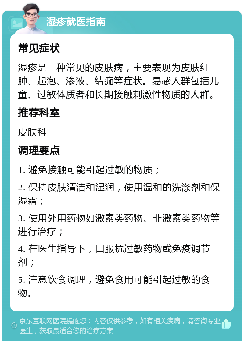 湿疹就医指南 常见症状 湿疹是一种常见的皮肤病，主要表现为皮肤红肿、起泡、渗液、结痂等症状。易感人群包括儿童、过敏体质者和长期接触刺激性物质的人群。 推荐科室 皮肤科 调理要点 1. 避免接触可能引起过敏的物质； 2. 保持皮肤清洁和湿润，使用温和的洗涤剂和保湿霜； 3. 使用外用药物如激素类药物、非激素类药物等进行治疗； 4. 在医生指导下，口服抗过敏药物或免疫调节剂； 5. 注意饮食调理，避免食用可能引起过敏的食物。