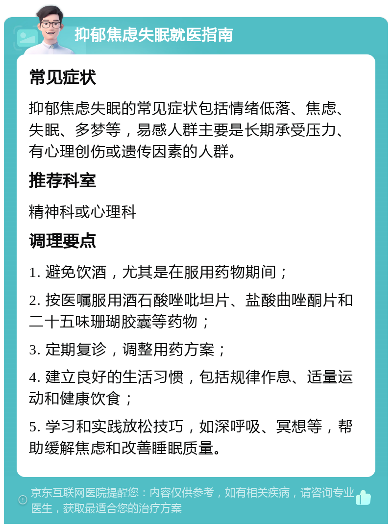 抑郁焦虑失眠就医指南 常见症状 抑郁焦虑失眠的常见症状包括情绪低落、焦虑、失眠、多梦等，易感人群主要是长期承受压力、有心理创伤或遗传因素的人群。 推荐科室 精神科或心理科 调理要点 1. 避免饮酒，尤其是在服用药物期间； 2. 按医嘱服用酒石酸唑吡坦片、盐酸曲唑酮片和二十五味珊瑚胶囊等药物； 3. 定期复诊，调整用药方案； 4. 建立良好的生活习惯，包括规律作息、适量运动和健康饮食； 5. 学习和实践放松技巧，如深呼吸、冥想等，帮助缓解焦虑和改善睡眠质量。