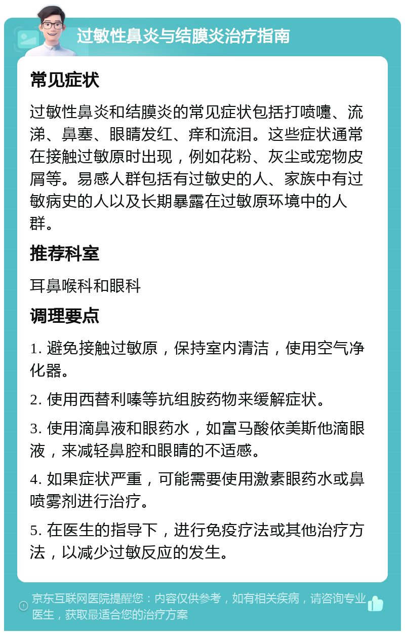 过敏性鼻炎与结膜炎治疗指南 常见症状 过敏性鼻炎和结膜炎的常见症状包括打喷嚏、流涕、鼻塞、眼睛发红、痒和流泪。这些症状通常在接触过敏原时出现，例如花粉、灰尘或宠物皮屑等。易感人群包括有过敏史的人、家族中有过敏病史的人以及长期暴露在过敏原环境中的人群。 推荐科室 耳鼻喉科和眼科 调理要点 1. 避免接触过敏原，保持室内清洁，使用空气净化器。 2. 使用西替利嗪等抗组胺药物来缓解症状。 3. 使用滴鼻液和眼药水，如富马酸依美斯他滴眼液，来减轻鼻腔和眼睛的不适感。 4. 如果症状严重，可能需要使用激素眼药水或鼻喷雾剂进行治疗。 5. 在医生的指导下，进行免疫疗法或其他治疗方法，以减少过敏反应的发生。