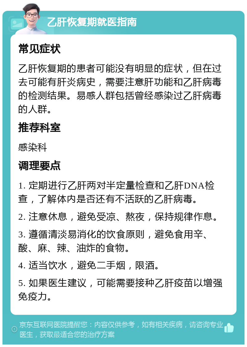 乙肝恢复期就医指南 常见症状 乙肝恢复期的患者可能没有明显的症状，但在过去可能有肝炎病史，需要注意肝功能和乙肝病毒的检测结果。易感人群包括曾经感染过乙肝病毒的人群。 推荐科室 感染科 调理要点 1. 定期进行乙肝两对半定量检查和乙肝DNA检查，了解体内是否还有不活跃的乙肝病毒。 2. 注意休息，避免受凉、熬夜，保持规律作息。 3. 遵循清淡易消化的饮食原则，避免食用辛、酸、麻、辣、油炸的食物。 4. 适当饮水，避免二手烟，限酒。 5. 如果医生建议，可能需要接种乙肝疫苗以增强免疫力。