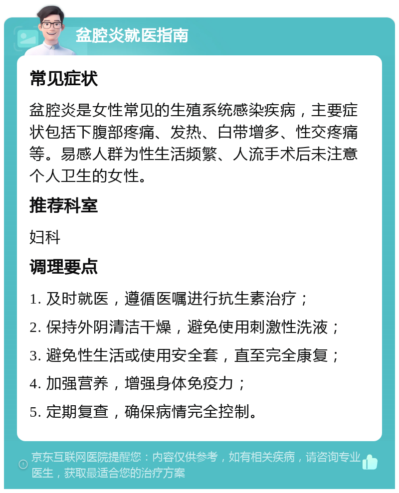 盆腔炎就医指南 常见症状 盆腔炎是女性常见的生殖系统感染疾病，主要症状包括下腹部疼痛、发热、白带增多、性交疼痛等。易感人群为性生活频繁、人流手术后未注意个人卫生的女性。 推荐科室 妇科 调理要点 1. 及时就医，遵循医嘱进行抗生素治疗； 2. 保持外阴清洁干燥，避免使用刺激性洗液； 3. 避免性生活或使用安全套，直至完全康复； 4. 加强营养，增强身体免疫力； 5. 定期复查，确保病情完全控制。