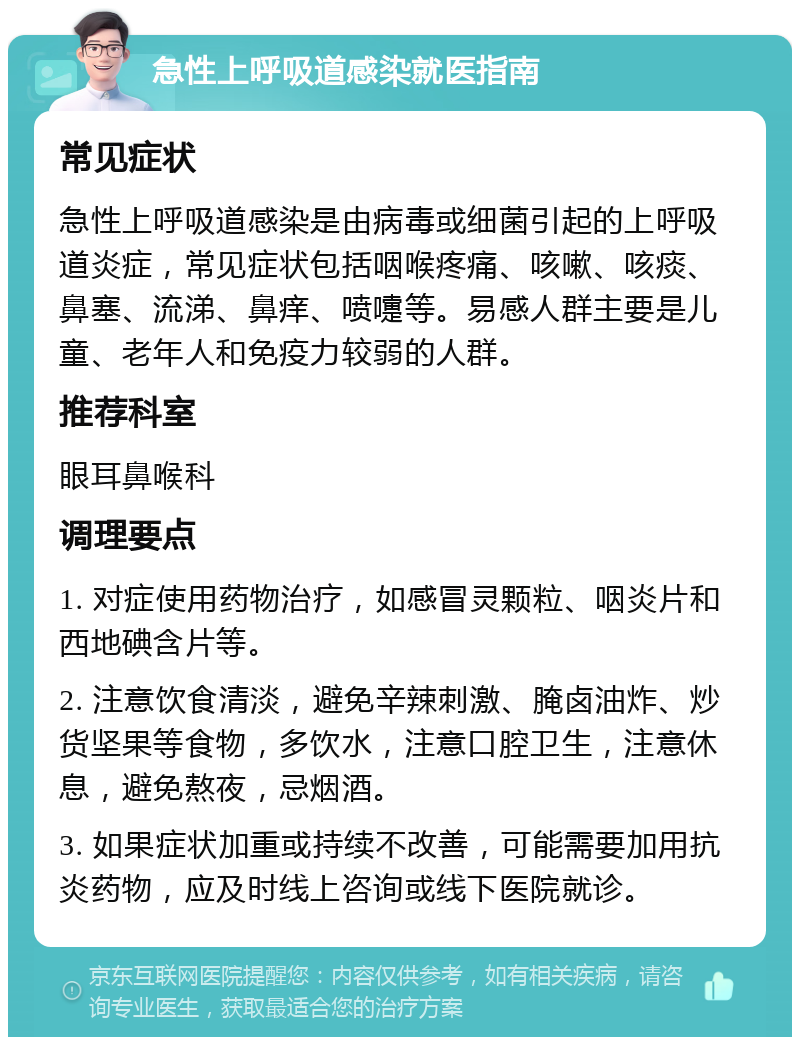 急性上呼吸道感染就医指南 常见症状 急性上呼吸道感染是由病毒或细菌引起的上呼吸道炎症，常见症状包括咽喉疼痛、咳嗽、咳痰、鼻塞、流涕、鼻痒、喷嚏等。易感人群主要是儿童、老年人和免疫力较弱的人群。 推荐科室 眼耳鼻喉科 调理要点 1. 对症使用药物治疗，如感冒灵颗粒、咽炎片和西地碘含片等。 2. 注意饮食清淡，避免辛辣刺激、腌卤油炸、炒货坚果等食物，多饮水，注意口腔卫生，注意休息，避免熬夜，忌烟酒。 3. 如果症状加重或持续不改善，可能需要加用抗炎药物，应及时线上咨询或线下医院就诊。