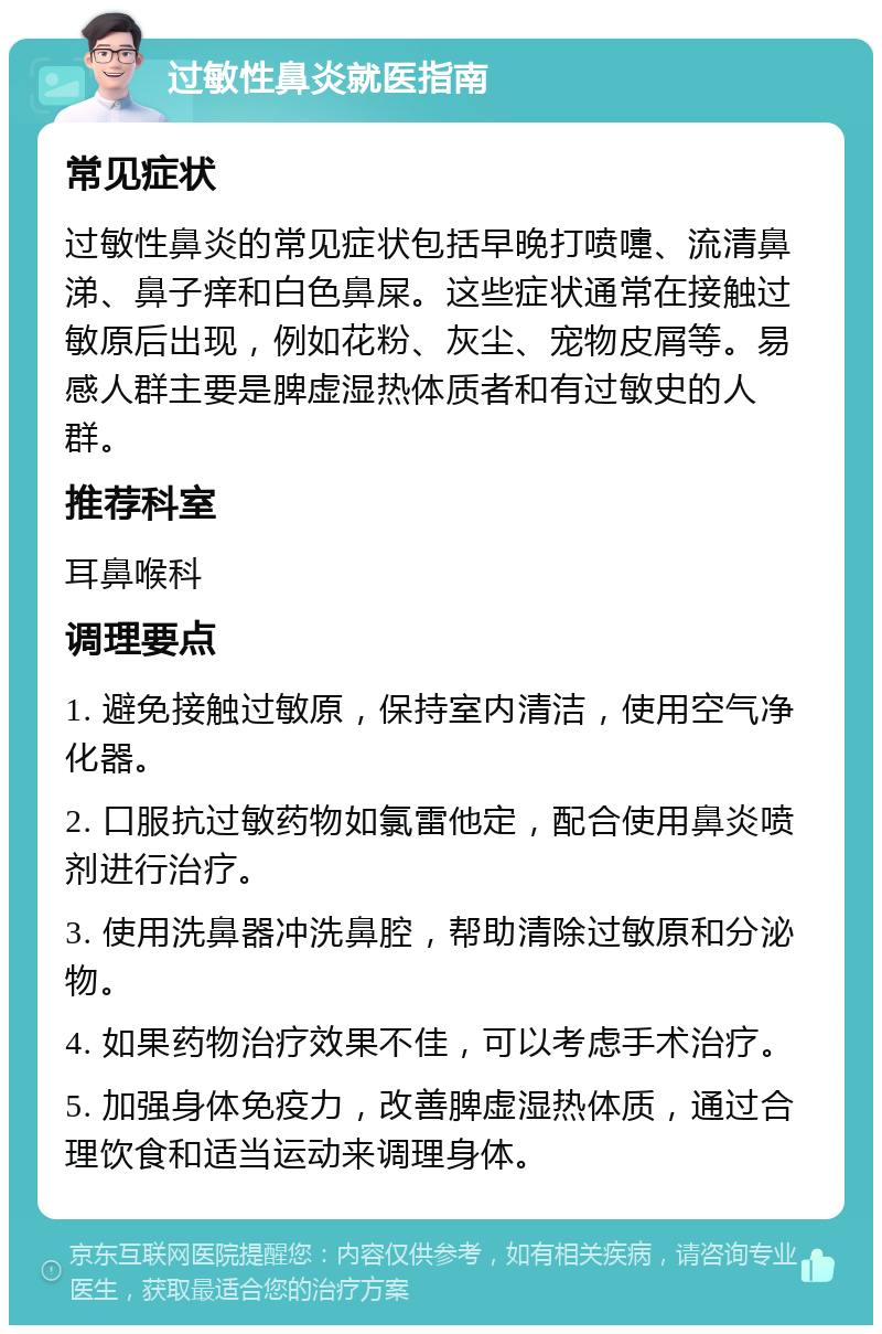 过敏性鼻炎就医指南 常见症状 过敏性鼻炎的常见症状包括早晚打喷嚏、流清鼻涕、鼻子痒和白色鼻屎。这些症状通常在接触过敏原后出现，例如花粉、灰尘、宠物皮屑等。易感人群主要是脾虚湿热体质者和有过敏史的人群。 推荐科室 耳鼻喉科 调理要点 1. 避免接触过敏原，保持室内清洁，使用空气净化器。 2. 口服抗过敏药物如氯雷他定，配合使用鼻炎喷剂进行治疗。 3. 使用洗鼻器冲洗鼻腔，帮助清除过敏原和分泌物。 4. 如果药物治疗效果不佳，可以考虑手术治疗。 5. 加强身体免疫力，改善脾虚湿热体质，通过合理饮食和适当运动来调理身体。