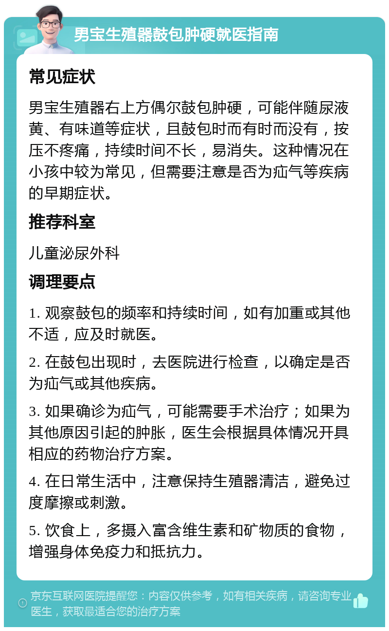 男宝生殖器鼓包肿硬就医指南 常见症状 男宝生殖器右上方偶尔鼓包肿硬，可能伴随尿液黄、有味道等症状，且鼓包时而有时而没有，按压不疼痛，持续时间不长，易消失。这种情况在小孩中较为常见，但需要注意是否为疝气等疾病的早期症状。 推荐科室 儿童泌尿外科 调理要点 1. 观察鼓包的频率和持续时间，如有加重或其他不适，应及时就医。 2. 在鼓包出现时，去医院进行检查，以确定是否为疝气或其他疾病。 3. 如果确诊为疝气，可能需要手术治疗；如果为其他原因引起的肿胀，医生会根据具体情况开具相应的药物治疗方案。 4. 在日常生活中，注意保持生殖器清洁，避免过度摩擦或刺激。 5. 饮食上，多摄入富含维生素和矿物质的食物，增强身体免疫力和抵抗力。