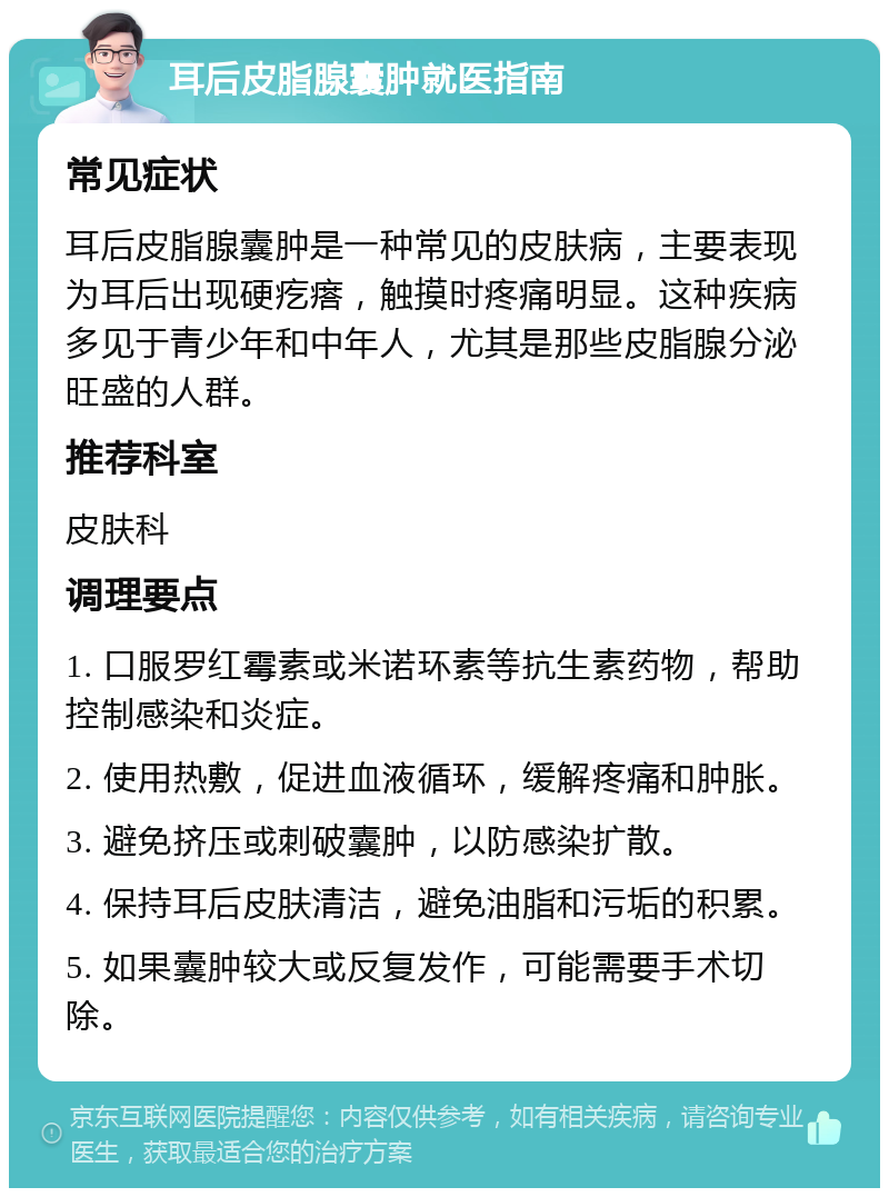 耳后皮脂腺囊肿就医指南 常见症状 耳后皮脂腺囊肿是一种常见的皮肤病，主要表现为耳后出现硬疙瘩，触摸时疼痛明显。这种疾病多见于青少年和中年人，尤其是那些皮脂腺分泌旺盛的人群。 推荐科室 皮肤科 调理要点 1. 口服罗红霉素或米诺环素等抗生素药物，帮助控制感染和炎症。 2. 使用热敷，促进血液循环，缓解疼痛和肿胀。 3. 避免挤压或刺破囊肿，以防感染扩散。 4. 保持耳后皮肤清洁，避免油脂和污垢的积累。 5. 如果囊肿较大或反复发作，可能需要手术切除。