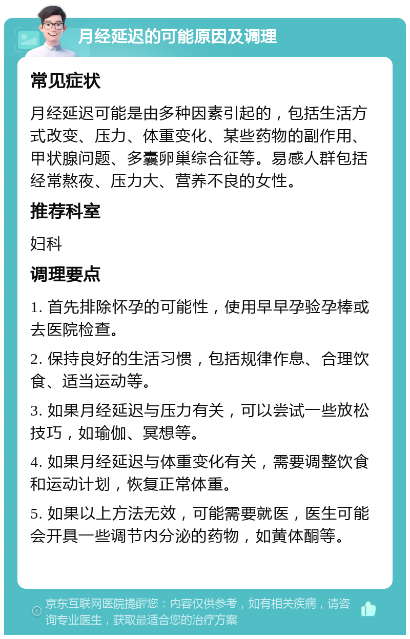 月经延迟的可能原因及调理 常见症状 月经延迟可能是由多种因素引起的，包括生活方式改变、压力、体重变化、某些药物的副作用、甲状腺问题、多囊卵巢综合征等。易感人群包括经常熬夜、压力大、营养不良的女性。 推荐科室 妇科 调理要点 1. 首先排除怀孕的可能性，使用早早孕验孕棒或去医院检查。 2. 保持良好的生活习惯，包括规律作息、合理饮食、适当运动等。 3. 如果月经延迟与压力有关，可以尝试一些放松技巧，如瑜伽、冥想等。 4. 如果月经延迟与体重变化有关，需要调整饮食和运动计划，恢复正常体重。 5. 如果以上方法无效，可能需要就医，医生可能会开具一些调节内分泌的药物，如黄体酮等。