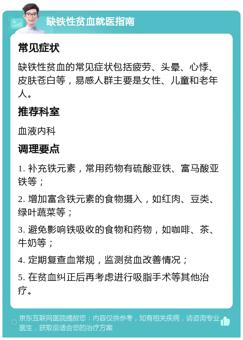 缺铁性贫血就医指南 常见症状 缺铁性贫血的常见症状包括疲劳、头晕、心悸、皮肤苍白等，易感人群主要是女性、儿童和老年人。 推荐科室 血液内科 调理要点 1. 补充铁元素，常用药物有硫酸亚铁、富马酸亚铁等； 2. 增加富含铁元素的食物摄入，如红肉、豆类、绿叶蔬菜等； 3. 避免影响铁吸收的食物和药物，如咖啡、茶、牛奶等； 4. 定期复查血常规，监测贫血改善情况； 5. 在贫血纠正后再考虑进行吸脂手术等其他治疗。