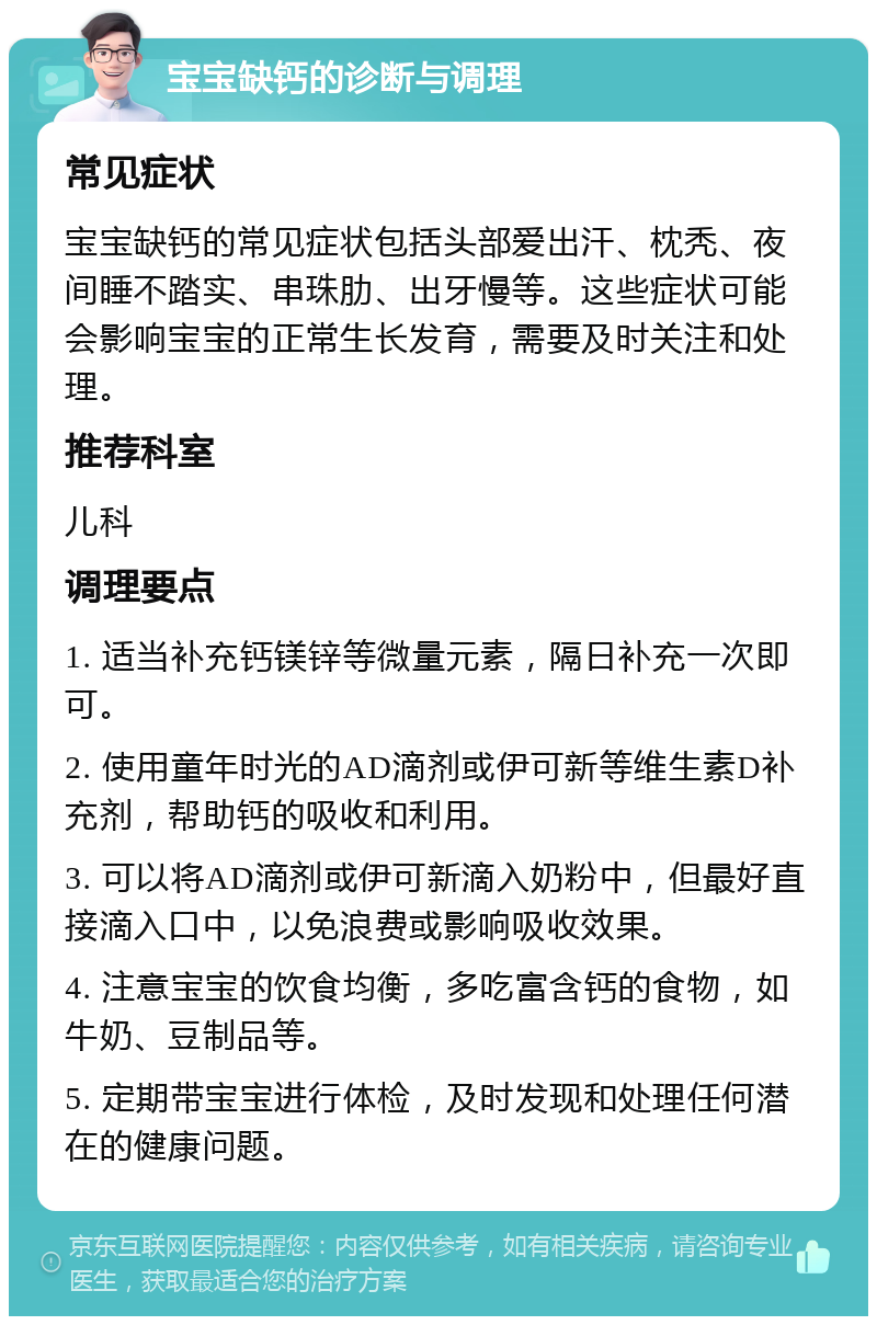 宝宝缺钙的诊断与调理 常见症状 宝宝缺钙的常见症状包括头部爱出汗、枕秃、夜间睡不踏实、串珠肋、出牙慢等。这些症状可能会影响宝宝的正常生长发育，需要及时关注和处理。 推荐科室 儿科 调理要点 1. 适当补充钙镁锌等微量元素，隔日补充一次即可。 2. 使用童年时光的AD滴剂或伊可新等维生素D补充剂，帮助钙的吸收和利用。 3. 可以将AD滴剂或伊可新滴入奶粉中，但最好直接滴入口中，以免浪费或影响吸收效果。 4. 注意宝宝的饮食均衡，多吃富含钙的食物，如牛奶、豆制品等。 5. 定期带宝宝进行体检，及时发现和处理任何潜在的健康问题。