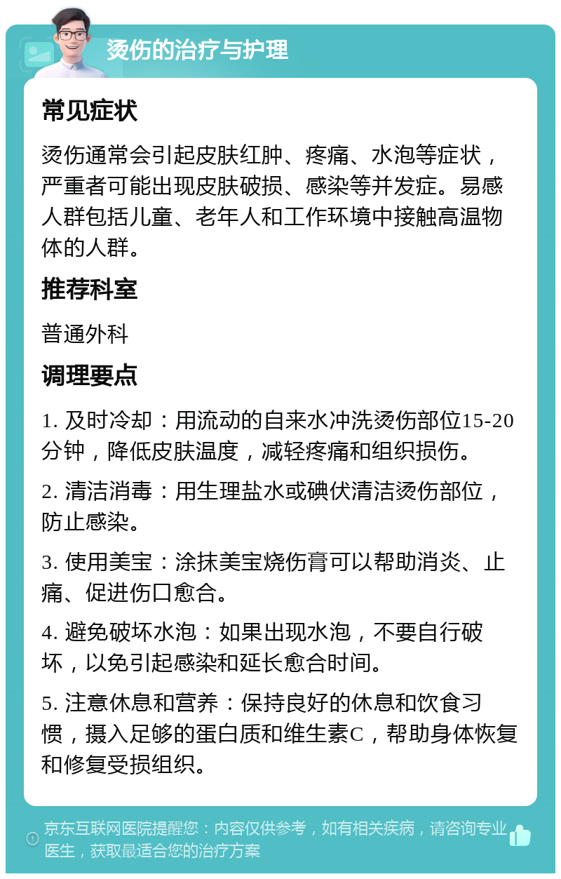 烫伤的治疗与护理 常见症状 烫伤通常会引起皮肤红肿、疼痛、水泡等症状，严重者可能出现皮肤破损、感染等并发症。易感人群包括儿童、老年人和工作环境中接触高温物体的人群。 推荐科室 普通外科 调理要点 1. 及时冷却：用流动的自来水冲洗烫伤部位15-20分钟，降低皮肤温度，减轻疼痛和组织损伤。 2. 清洁消毒：用生理盐水或碘伏清洁烫伤部位，防止感染。 3. 使用美宝：涂抹美宝烧伤膏可以帮助消炎、止痛、促进伤口愈合。 4. 避免破坏水泡：如果出现水泡，不要自行破坏，以免引起感染和延长愈合时间。 5. 注意休息和营养：保持良好的休息和饮食习惯，摄入足够的蛋白质和维生素C，帮助身体恢复和修复受损组织。