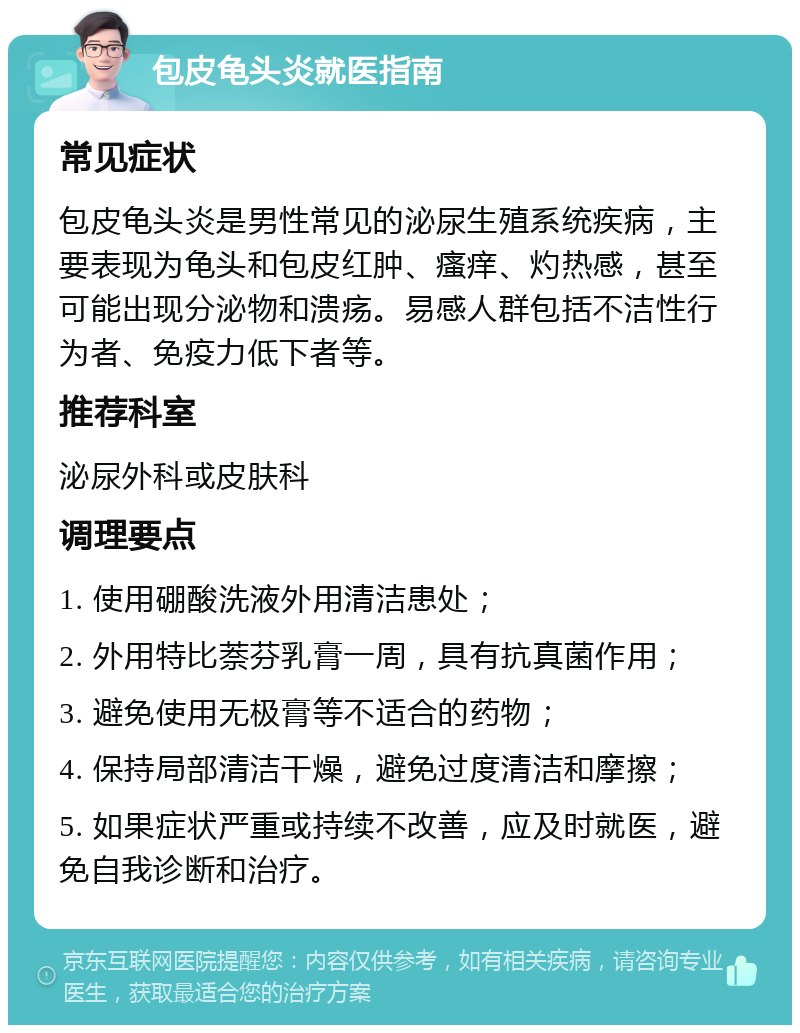 包皮龟头炎就医指南 常见症状 包皮龟头炎是男性常见的泌尿生殖系统疾病，主要表现为龟头和包皮红肿、瘙痒、灼热感，甚至可能出现分泌物和溃疡。易感人群包括不洁性行为者、免疫力低下者等。 推荐科室 泌尿外科或皮肤科 调理要点 1. 使用硼酸洗液外用清洁患处； 2. 外用特比萘芬乳膏一周，具有抗真菌作用； 3. 避免使用无极膏等不适合的药物； 4. 保持局部清洁干燥，避免过度清洁和摩擦； 5. 如果症状严重或持续不改善，应及时就医，避免自我诊断和治疗。