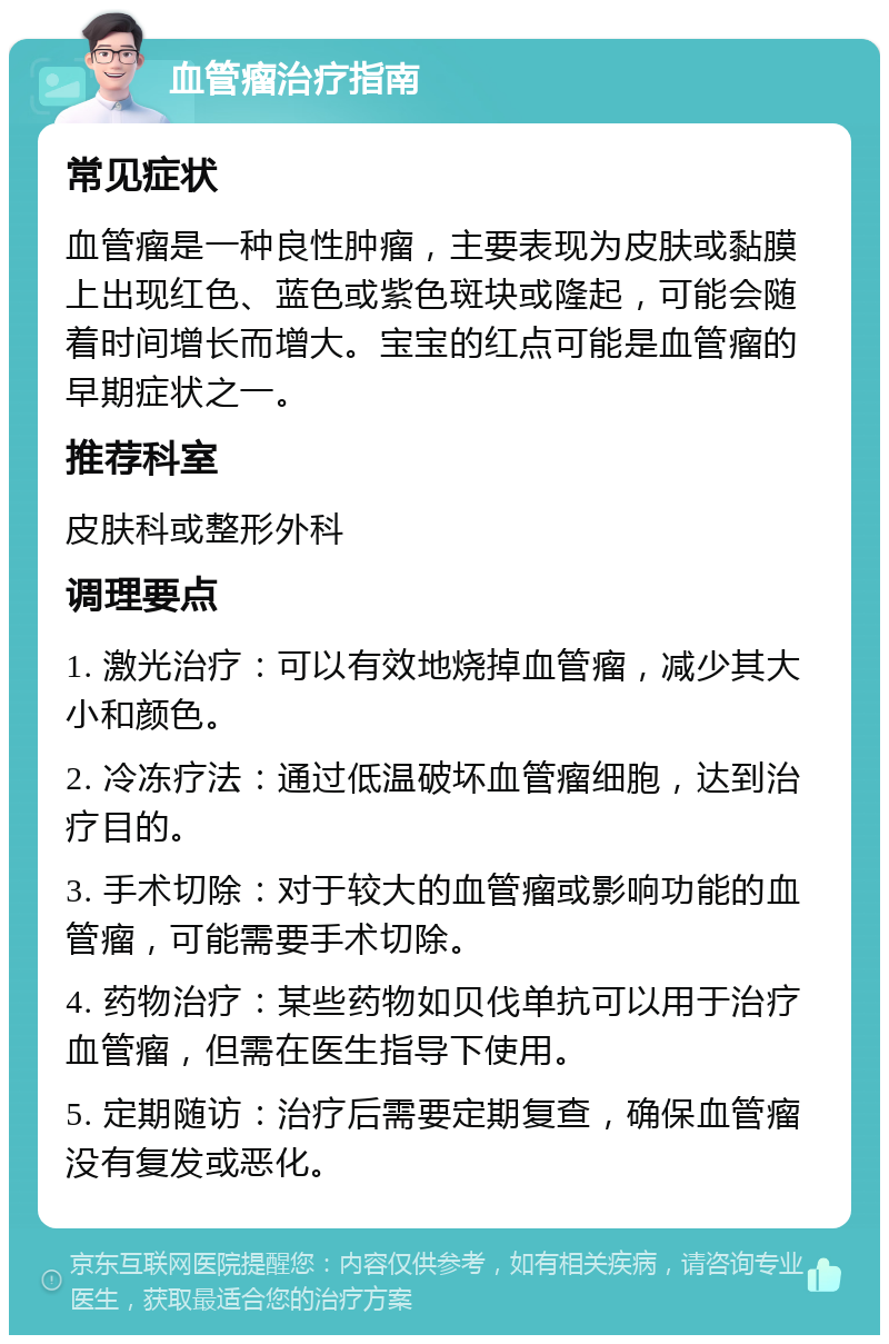 血管瘤治疗指南 常见症状 血管瘤是一种良性肿瘤，主要表现为皮肤或黏膜上出现红色、蓝色或紫色斑块或隆起，可能会随着时间增长而增大。宝宝的红点可能是血管瘤的早期症状之一。 推荐科室 皮肤科或整形外科 调理要点 1. 激光治疗：可以有效地烧掉血管瘤，减少其大小和颜色。 2. 冷冻疗法：通过低温破坏血管瘤细胞，达到治疗目的。 3. 手术切除：对于较大的血管瘤或影响功能的血管瘤，可能需要手术切除。 4. 药物治疗：某些药物如贝伐单抗可以用于治疗血管瘤，但需在医生指导下使用。 5. 定期随访：治疗后需要定期复查，确保血管瘤没有复发或恶化。