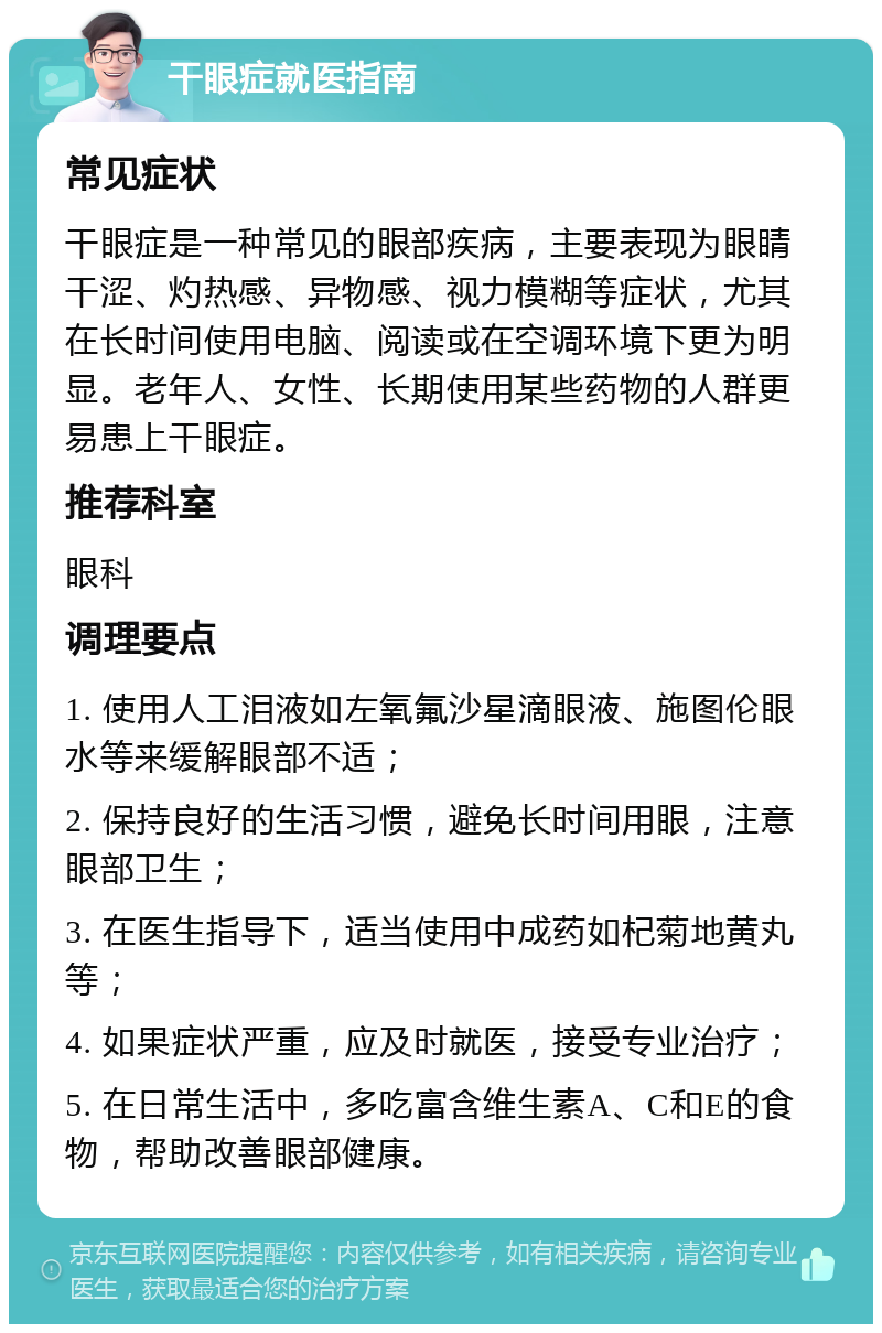 干眼症就医指南 常见症状 干眼症是一种常见的眼部疾病，主要表现为眼睛干涩、灼热感、异物感、视力模糊等症状，尤其在长时间使用电脑、阅读或在空调环境下更为明显。老年人、女性、长期使用某些药物的人群更易患上干眼症。 推荐科室 眼科 调理要点 1. 使用人工泪液如左氧氟沙星滴眼液、施图伦眼水等来缓解眼部不适； 2. 保持良好的生活习惯，避免长时间用眼，注意眼部卫生； 3. 在医生指导下，适当使用中成药如杞菊地黄丸等； 4. 如果症状严重，应及时就医，接受专业治疗； 5. 在日常生活中，多吃富含维生素A、C和E的食物，帮助改善眼部健康。