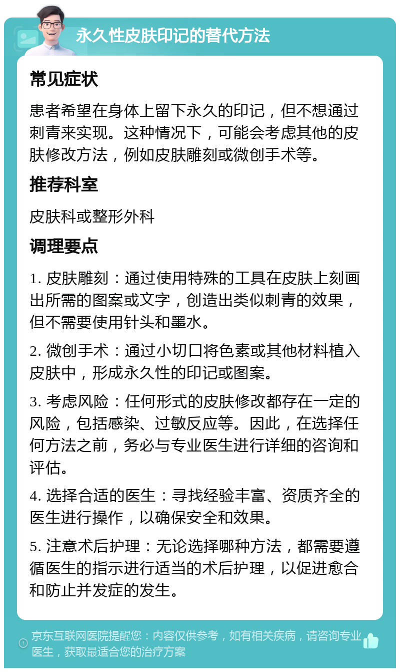 永久性皮肤印记的替代方法 常见症状 患者希望在身体上留下永久的印记，但不想通过刺青来实现。这种情况下，可能会考虑其他的皮肤修改方法，例如皮肤雕刻或微创手术等。 推荐科室 皮肤科或整形外科 调理要点 1. 皮肤雕刻：通过使用特殊的工具在皮肤上刻画出所需的图案或文字，创造出类似刺青的效果，但不需要使用针头和墨水。 2. 微创手术：通过小切口将色素或其他材料植入皮肤中，形成永久性的印记或图案。 3. 考虑风险：任何形式的皮肤修改都存在一定的风险，包括感染、过敏反应等。因此，在选择任何方法之前，务必与专业医生进行详细的咨询和评估。 4. 选择合适的医生：寻找经验丰富、资质齐全的医生进行操作，以确保安全和效果。 5. 注意术后护理：无论选择哪种方法，都需要遵循医生的指示进行适当的术后护理，以促进愈合和防止并发症的发生。