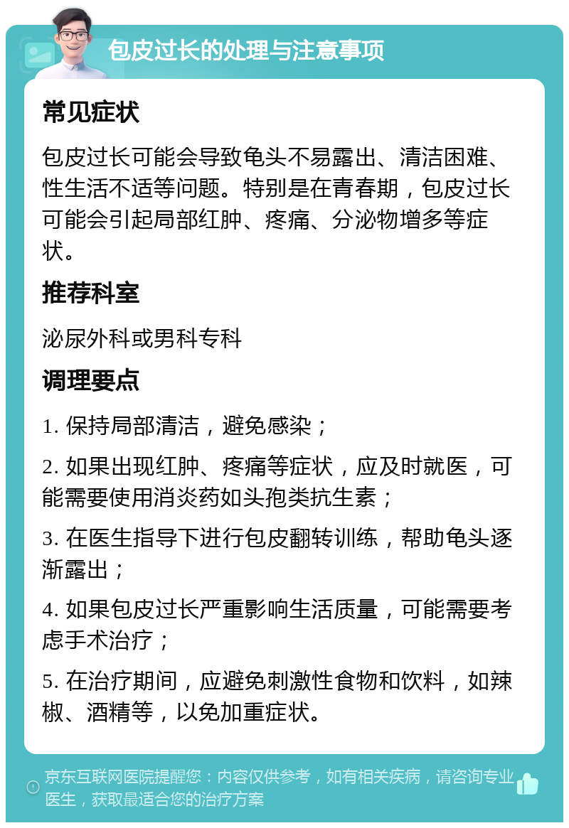 包皮过长的处理与注意事项 常见症状 包皮过长可能会导致龟头不易露出、清洁困难、性生活不适等问题。特别是在青春期，包皮过长可能会引起局部红肿、疼痛、分泌物增多等症状。 推荐科室 泌尿外科或男科专科 调理要点 1. 保持局部清洁，避免感染； 2. 如果出现红肿、疼痛等症状，应及时就医，可能需要使用消炎药如头孢类抗生素； 3. 在医生指导下进行包皮翻转训练，帮助龟头逐渐露出； 4. 如果包皮过长严重影响生活质量，可能需要考虑手术治疗； 5. 在治疗期间，应避免刺激性食物和饮料，如辣椒、酒精等，以免加重症状。