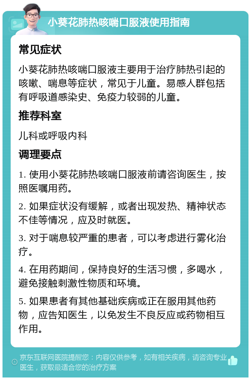 小葵花肺热咳喘口服液使用指南 常见症状 小葵花肺热咳喘口服液主要用于治疗肺热引起的咳嗽、喘息等症状，常见于儿童。易感人群包括有呼吸道感染史、免疫力较弱的儿童。 推荐科室 儿科或呼吸内科 调理要点 1. 使用小葵花肺热咳喘口服液前请咨询医生，按照医嘱用药。 2. 如果症状没有缓解，或者出现发热、精神状态不佳等情况，应及时就医。 3. 对于喘息较严重的患者，可以考虑进行雾化治疗。 4. 在用药期间，保持良好的生活习惯，多喝水，避免接触刺激性物质和环境。 5. 如果患者有其他基础疾病或正在服用其他药物，应告知医生，以免发生不良反应或药物相互作用。