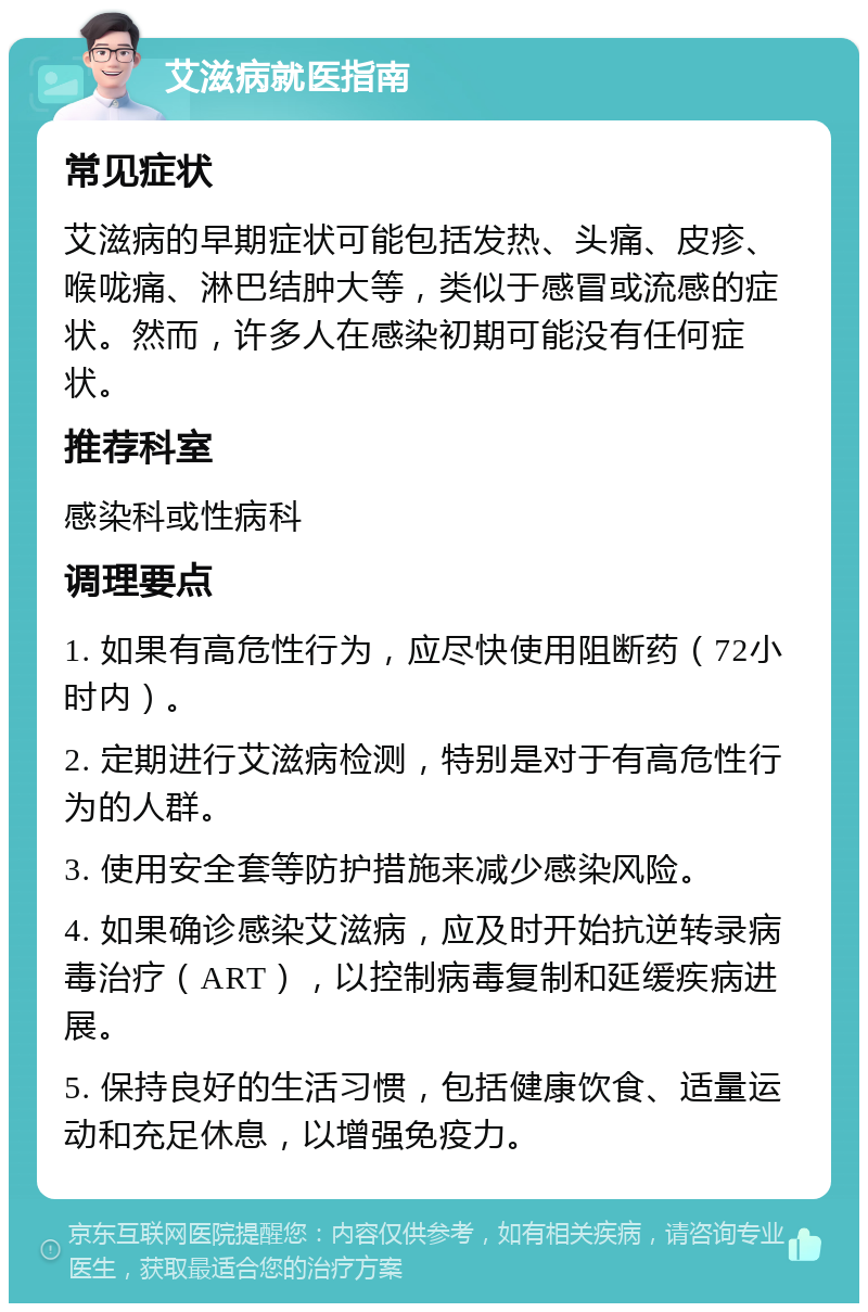 艾滋病就医指南 常见症状 艾滋病的早期症状可能包括发热、头痛、皮疹、喉咙痛、淋巴结肿大等，类似于感冒或流感的症状。然而，许多人在感染初期可能没有任何症状。 推荐科室 感染科或性病科 调理要点 1. 如果有高危性行为，应尽快使用阻断药（72小时内）。 2. 定期进行艾滋病检测，特别是对于有高危性行为的人群。 3. 使用安全套等防护措施来减少感染风险。 4. 如果确诊感染艾滋病，应及时开始抗逆转录病毒治疗（ART），以控制病毒复制和延缓疾病进展。 5. 保持良好的生活习惯，包括健康饮食、适量运动和充足休息，以增强免疫力。