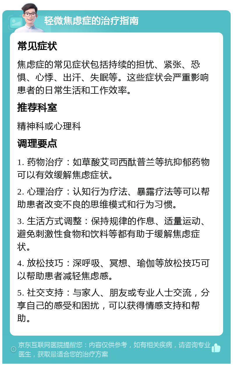 轻微焦虑症的治疗指南 常见症状 焦虑症的常见症状包括持续的担忧、紧张、恐惧、心悸、出汗、失眠等。这些症状会严重影响患者的日常生活和工作效率。 推荐科室 精神科或心理科 调理要点 1. 药物治疗：如草酸艾司西酞普兰等抗抑郁药物可以有效缓解焦虑症状。 2. 心理治疗：认知行为疗法、暴露疗法等可以帮助患者改变不良的思维模式和行为习惯。 3. 生活方式调整：保持规律的作息、适量运动、避免刺激性食物和饮料等都有助于缓解焦虑症状。 4. 放松技巧：深呼吸、冥想、瑜伽等放松技巧可以帮助患者减轻焦虑感。 5. 社交支持：与家人、朋友或专业人士交流，分享自己的感受和困扰，可以获得情感支持和帮助。