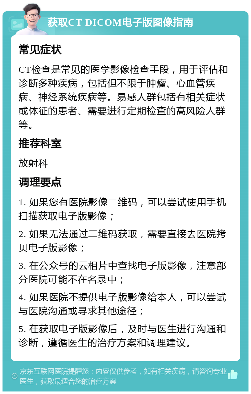 获取CT DICOM电子版图像指南 常见症状 CT检查是常见的医学影像检查手段，用于评估和诊断多种疾病，包括但不限于肿瘤、心血管疾病、神经系统疾病等。易感人群包括有相关症状或体征的患者、需要进行定期检查的高风险人群等。 推荐科室 放射科 调理要点 1. 如果您有医院影像二维码，可以尝试使用手机扫描获取电子版影像； 2. 如果无法通过二维码获取，需要直接去医院拷贝电子版影像； 3. 在公众号的云相片中查找电子版影像，注意部分医院可能不在名录中； 4. 如果医院不提供电子版影像给本人，可以尝试与医院沟通或寻求其他途径； 5. 在获取电子版影像后，及时与医生进行沟通和诊断，遵循医生的治疗方案和调理建议。