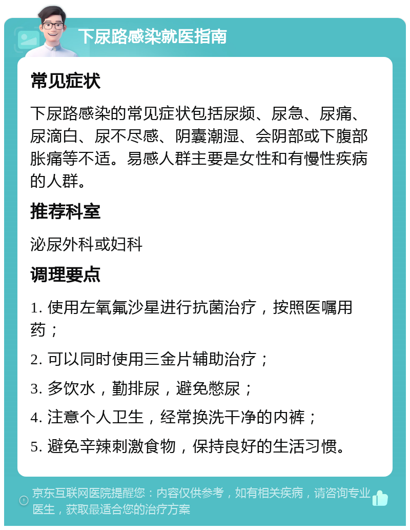 下尿路感染就医指南 常见症状 下尿路感染的常见症状包括尿频、尿急、尿痛、尿滴白、尿不尽感、阴囊潮湿、会阴部或下腹部胀痛等不适。易感人群主要是女性和有慢性疾病的人群。 推荐科室 泌尿外科或妇科 调理要点 1. 使用左氧氟沙星进行抗菌治疗，按照医嘱用药； 2. 可以同时使用三金片辅助治疗； 3. 多饮水，勤排尿，避免憋尿； 4. 注意个人卫生，经常换洗干净的内裤； 5. 避免辛辣刺激食物，保持良好的生活习惯。