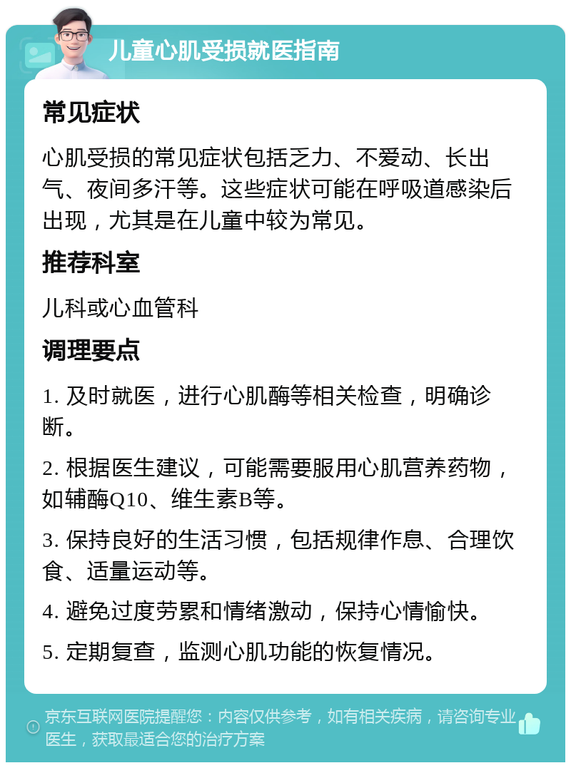 儿童心肌受损就医指南 常见症状 心肌受损的常见症状包括乏力、不爱动、长出气、夜间多汗等。这些症状可能在呼吸道感染后出现，尤其是在儿童中较为常见。 推荐科室 儿科或心血管科 调理要点 1. 及时就医，进行心肌酶等相关检查，明确诊断。 2. 根据医生建议，可能需要服用心肌营养药物，如辅酶Q10、维生素B等。 3. 保持良好的生活习惯，包括规律作息、合理饮食、适量运动等。 4. 避免过度劳累和情绪激动，保持心情愉快。 5. 定期复查，监测心肌功能的恢复情况。