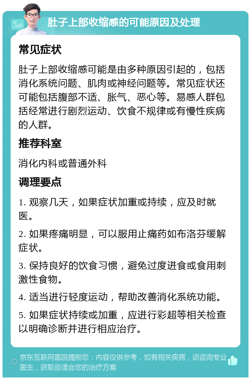 肚子上部收缩感的可能原因及处理 常见症状 肚子上部收缩感可能是由多种原因引起的，包括消化系统问题、肌肉或神经问题等。常见症状还可能包括腹部不适、胀气、恶心等。易感人群包括经常进行剧烈运动、饮食不规律或有慢性疾病的人群。 推荐科室 消化内科或普通外科 调理要点 1. 观察几天，如果症状加重或持续，应及时就医。 2. 如果疼痛明显，可以服用止痛药如布洛芬缓解症状。 3. 保持良好的饮食习惯，避免过度进食或食用刺激性食物。 4. 适当进行轻度运动，帮助改善消化系统功能。 5. 如果症状持续或加重，应进行彩超等相关检查以明确诊断并进行相应治疗。