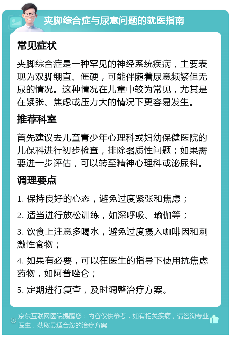 夹脚综合症与尿意问题的就医指南 常见症状 夹脚综合症是一种罕见的神经系统疾病，主要表现为双脚绷直、僵硬，可能伴随着尿意频繁但无尿的情况。这种情况在儿童中较为常见，尤其是在紧张、焦虑或压力大的情况下更容易发生。 推荐科室 首先建议去儿童青少年心理科或妇幼保健医院的儿保科进行初步检查，排除器质性问题；如果需要进一步评估，可以转至精神心理科或泌尿科。 调理要点 1. 保持良好的心态，避免过度紧张和焦虑； 2. 适当进行放松训练，如深呼吸、瑜伽等； 3. 饮食上注意多喝水，避免过度摄入咖啡因和刺激性食物； 4. 如果有必要，可以在医生的指导下使用抗焦虑药物，如阿普唑仑； 5. 定期进行复查，及时调整治疗方案。