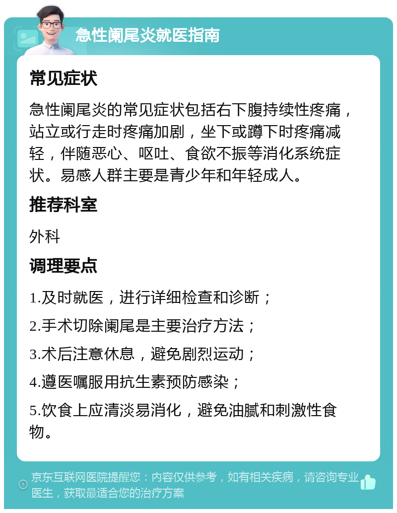 急性阑尾炎就医指南 常见症状 急性阑尾炎的常见症状包括右下腹持续性疼痛，站立或行走时疼痛加剧，坐下或蹲下时疼痛减轻，伴随恶心、呕吐、食欲不振等消化系统症状。易感人群主要是青少年和年轻成人。 推荐科室 外科 调理要点 1.及时就医，进行详细检查和诊断； 2.手术切除阑尾是主要治疗方法； 3.术后注意休息，避免剧烈运动； 4.遵医嘱服用抗生素预防感染； 5.饮食上应清淡易消化，避免油腻和刺激性食物。