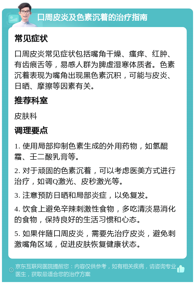 口周皮炎及色素沉着的治疗指南 常见症状 口周皮炎常见症状包括嘴角干燥、瘙痒、红肿、有齿痕舌等，易感人群为脾虚湿寒体质者。色素沉着表现为嘴角出现黑色素沉积，可能与皮炎、日晒、摩擦等因素有关。 推荐科室 皮肤科 调理要点 1. 使用局部抑制色素生成的外用药物，如氢醌霜、壬二酸乳膏等。 2. 对于顽固的色素沉着，可以考虑医美方式进行治疗，如调Q激光、皮秒激光等。 3. 注意预防日晒和局部炎症，以免复发。 4. 饮食上避免辛辣刺激性食物，多吃清淡易消化的食物，保持良好的生活习惯和心态。 5. 如果伴随口周皮炎，需要先治疗皮炎，避免刺激嘴角区域，促进皮肤恢复健康状态。