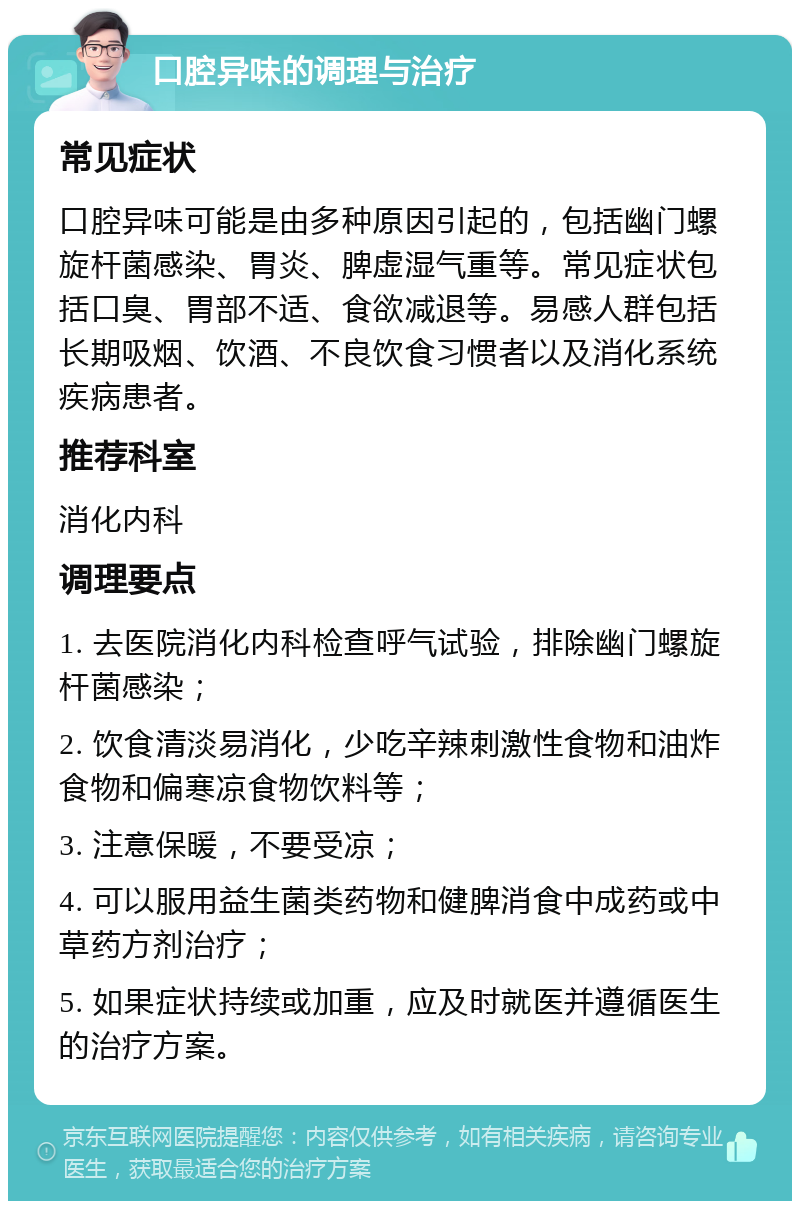 口腔异味的调理与治疗 常见症状 口腔异味可能是由多种原因引起的，包括幽门螺旋杆菌感染、胃炎、脾虚湿气重等。常见症状包括口臭、胃部不适、食欲减退等。易感人群包括长期吸烟、饮酒、不良饮食习惯者以及消化系统疾病患者。 推荐科室 消化内科 调理要点 1. 去医院消化内科检查呼气试验，排除幽门螺旋杆菌感染； 2. 饮食清淡易消化，少吃辛辣刺激性食物和油炸食物和偏寒凉食物饮料等； 3. 注意保暖，不要受凉； 4. 可以服用益生菌类药物和健脾消食中成药或中草药方剂治疗； 5. 如果症状持续或加重，应及时就医并遵循医生的治疗方案。