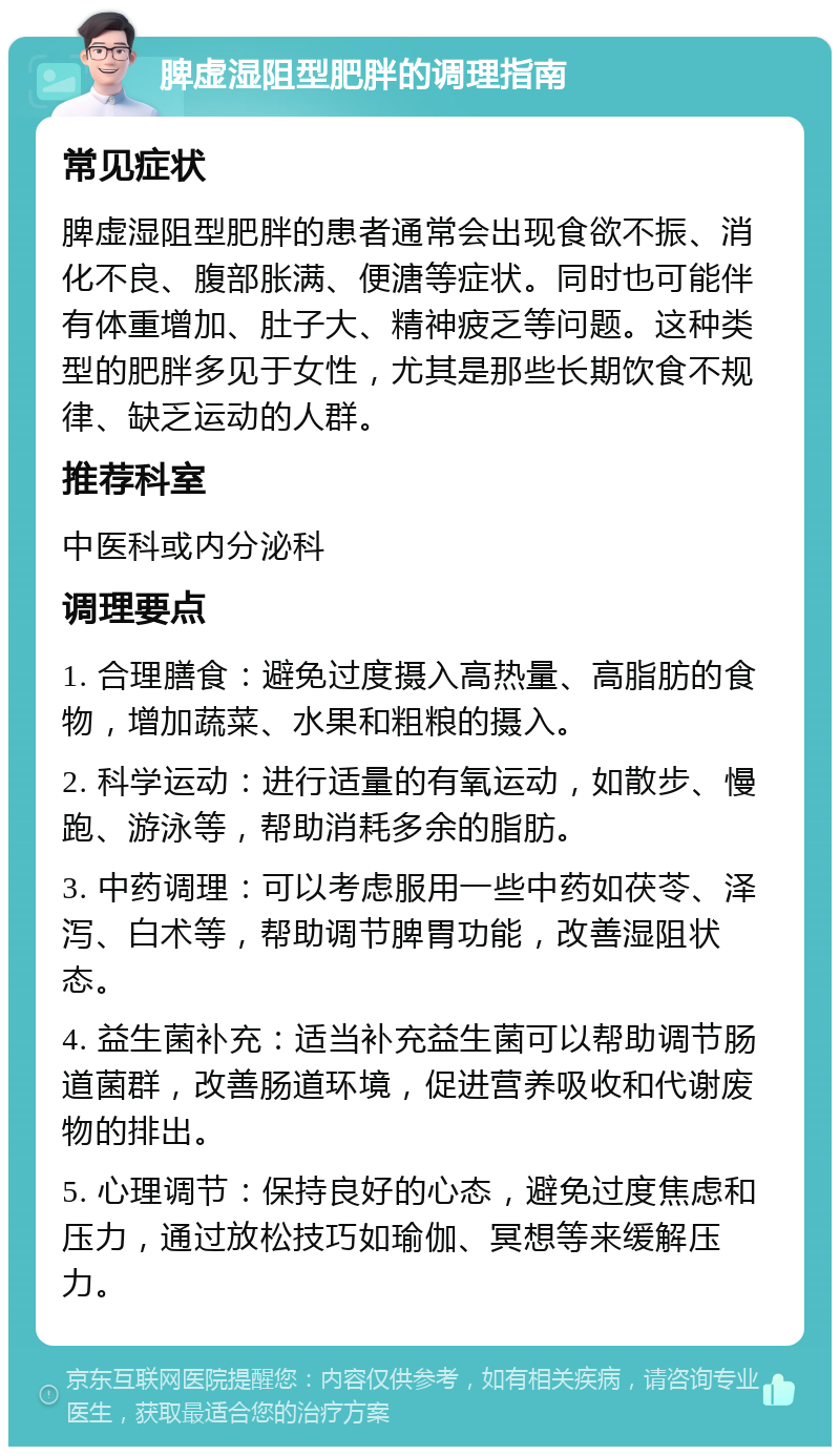 脾虚湿阻型肥胖的调理指南 常见症状 脾虚湿阻型肥胖的患者通常会出现食欲不振、消化不良、腹部胀满、便溏等症状。同时也可能伴有体重增加、肚子大、精神疲乏等问题。这种类型的肥胖多见于女性，尤其是那些长期饮食不规律、缺乏运动的人群。 推荐科室 中医科或内分泌科 调理要点 1. 合理膳食：避免过度摄入高热量、高脂肪的食物，增加蔬菜、水果和粗粮的摄入。 2. 科学运动：进行适量的有氧运动，如散步、慢跑、游泳等，帮助消耗多余的脂肪。 3. 中药调理：可以考虑服用一些中药如茯苓、泽泻、白术等，帮助调节脾胃功能，改善湿阻状态。 4. 益生菌补充：适当补充益生菌可以帮助调节肠道菌群，改善肠道环境，促进营养吸收和代谢废物的排出。 5. 心理调节：保持良好的心态，避免过度焦虑和压力，通过放松技巧如瑜伽、冥想等来缓解压力。