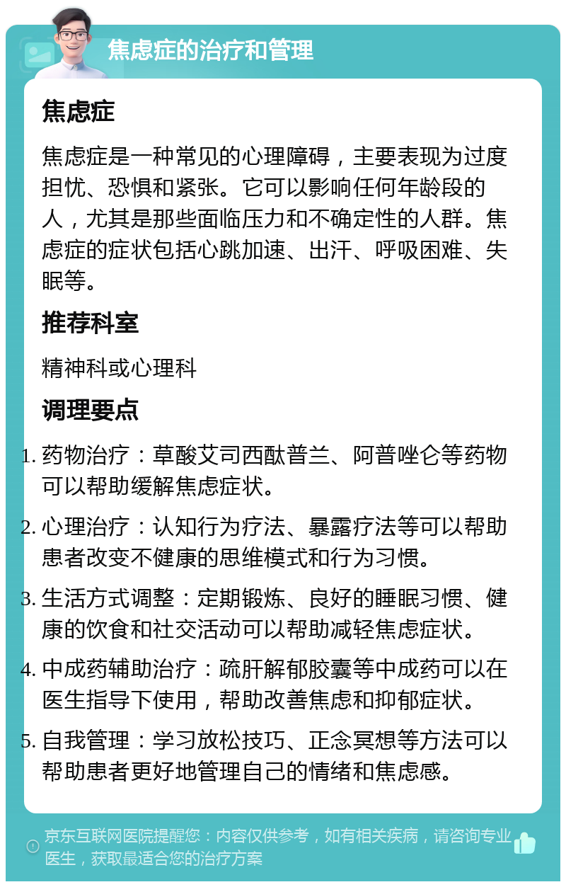 焦虑症的治疗和管理 焦虑症 焦虑症是一种常见的心理障碍，主要表现为过度担忧、恐惧和紧张。它可以影响任何年龄段的人，尤其是那些面临压力和不确定性的人群。焦虑症的症状包括心跳加速、出汗、呼吸困难、失眠等。 推荐科室 精神科或心理科 调理要点 药物治疗：草酸艾司西酞普兰、阿普唑仑等药物可以帮助缓解焦虑症状。 心理治疗：认知行为疗法、暴露疗法等可以帮助患者改变不健康的思维模式和行为习惯。 生活方式调整：定期锻炼、良好的睡眠习惯、健康的饮食和社交活动可以帮助减轻焦虑症状。 中成药辅助治疗：疏肝解郁胶囊等中成药可以在医生指导下使用，帮助改善焦虑和抑郁症状。 自我管理：学习放松技巧、正念冥想等方法可以帮助患者更好地管理自己的情绪和焦虑感。