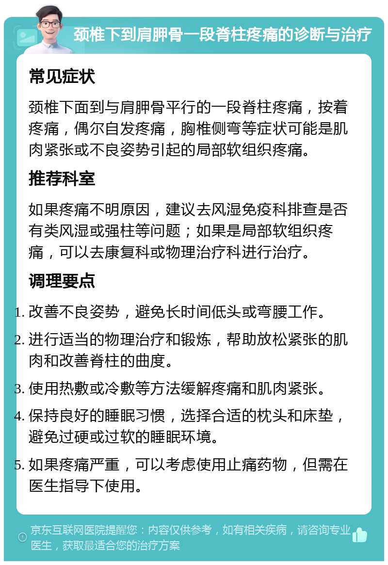 颈椎下到肩胛骨一段脊柱疼痛的诊断与治疗 常见症状 颈椎下面到与肩胛骨平行的一段脊柱疼痛，按着疼痛，偶尔自发疼痛，胸椎侧弯等症状可能是肌肉紧张或不良姿势引起的局部软组织疼痛。 推荐科室 如果疼痛不明原因，建议去风湿免疫科排查是否有类风湿或强柱等问题；如果是局部软组织疼痛，可以去康复科或物理治疗科进行治疗。 调理要点 改善不良姿势，避免长时间低头或弯腰工作。 进行适当的物理治疗和锻炼，帮助放松紧张的肌肉和改善脊柱的曲度。 使用热敷或冷敷等方法缓解疼痛和肌肉紧张。 保持良好的睡眠习惯，选择合适的枕头和床垫，避免过硬或过软的睡眠环境。 如果疼痛严重，可以考虑使用止痛药物，但需在医生指导下使用。