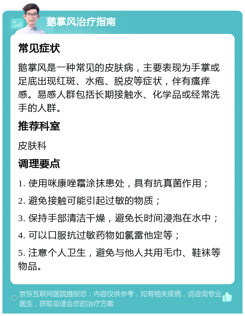 鹅掌风治疗指南 常见症状 鹅掌风是一种常见的皮肤病，主要表现为手掌或足底出现红斑、水疱、脱皮等症状，伴有瘙痒感。易感人群包括长期接触水、化学品或经常洗手的人群。 推荐科室 皮肤科 调理要点 1. 使用咪康唑霜涂抹患处，具有抗真菌作用； 2. 避免接触可能引起过敏的物质； 3. 保持手部清洁干燥，避免长时间浸泡在水中； 4. 可以口服抗过敏药物如氯雷他定等； 5. 注意个人卫生，避免与他人共用毛巾、鞋袜等物品。