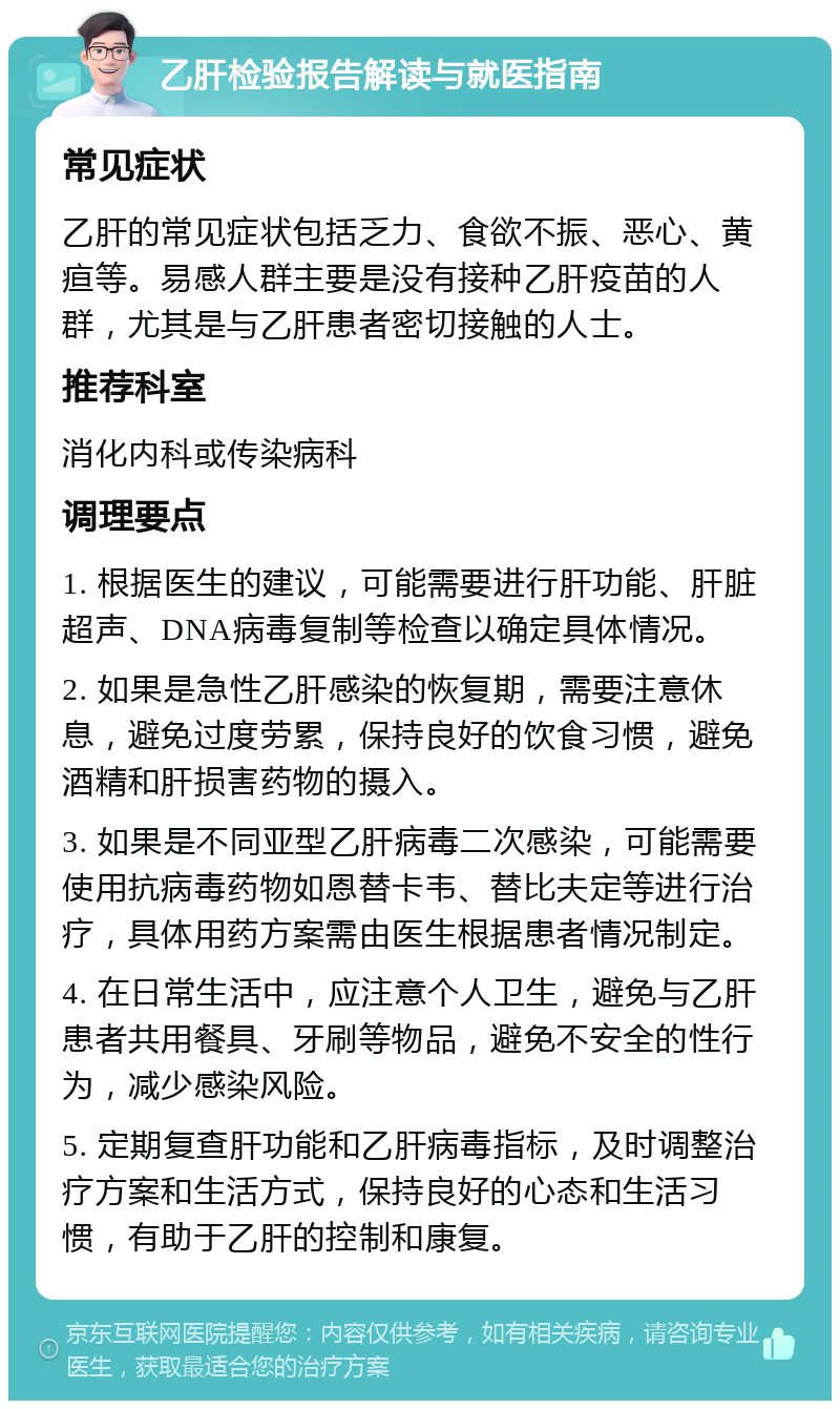 乙肝检验报告解读与就医指南 常见症状 乙肝的常见症状包括乏力、食欲不振、恶心、黄疸等。易感人群主要是没有接种乙肝疫苗的人群，尤其是与乙肝患者密切接触的人士。 推荐科室 消化内科或传染病科 调理要点 1. 根据医生的建议，可能需要进行肝功能、肝脏超声、DNA病毒复制等检查以确定具体情况。 2. 如果是急性乙肝感染的恢复期，需要注意休息，避免过度劳累，保持良好的饮食习惯，避免酒精和肝损害药物的摄入。 3. 如果是不同亚型乙肝病毒二次感染，可能需要使用抗病毒药物如恩替卡韦、替比夫定等进行治疗，具体用药方案需由医生根据患者情况制定。 4. 在日常生活中，应注意个人卫生，避免与乙肝患者共用餐具、牙刷等物品，避免不安全的性行为，减少感染风险。 5. 定期复查肝功能和乙肝病毒指标，及时调整治疗方案和生活方式，保持良好的心态和生活习惯，有助于乙肝的控制和康复。