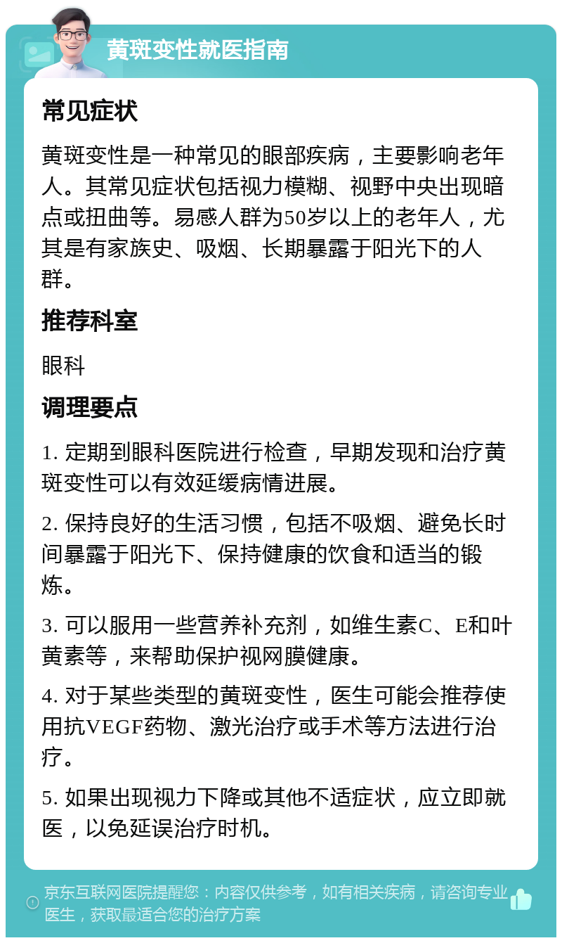 黄斑变性就医指南 常见症状 黄斑变性是一种常见的眼部疾病，主要影响老年人。其常见症状包括视力模糊、视野中央出现暗点或扭曲等。易感人群为50岁以上的老年人，尤其是有家族史、吸烟、长期暴露于阳光下的人群。 推荐科室 眼科 调理要点 1. 定期到眼科医院进行检查，早期发现和治疗黄斑变性可以有效延缓病情进展。 2. 保持良好的生活习惯，包括不吸烟、避免长时间暴露于阳光下、保持健康的饮食和适当的锻炼。 3. 可以服用一些营养补充剂，如维生素C、E和叶黄素等，来帮助保护视网膜健康。 4. 对于某些类型的黄斑变性，医生可能会推荐使用抗VEGF药物、激光治疗或手术等方法进行治疗。 5. 如果出现视力下降或其他不适症状，应立即就医，以免延误治疗时机。