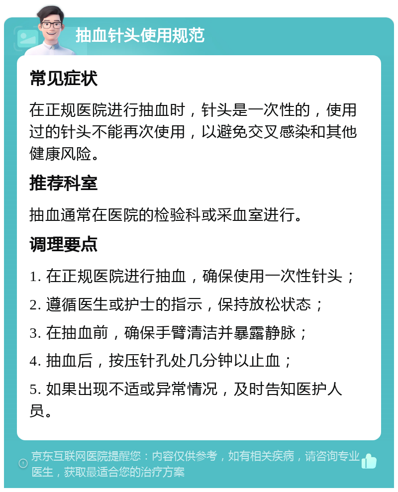 抽血针头使用规范 常见症状 在正规医院进行抽血时，针头是一次性的，使用过的针头不能再次使用，以避免交叉感染和其他健康风险。 推荐科室 抽血通常在医院的检验科或采血室进行。 调理要点 1. 在正规医院进行抽血，确保使用一次性针头； 2. 遵循医生或护士的指示，保持放松状态； 3. 在抽血前，确保手臂清洁并暴露静脉； 4. 抽血后，按压针孔处几分钟以止血； 5. 如果出现不适或异常情况，及时告知医护人员。