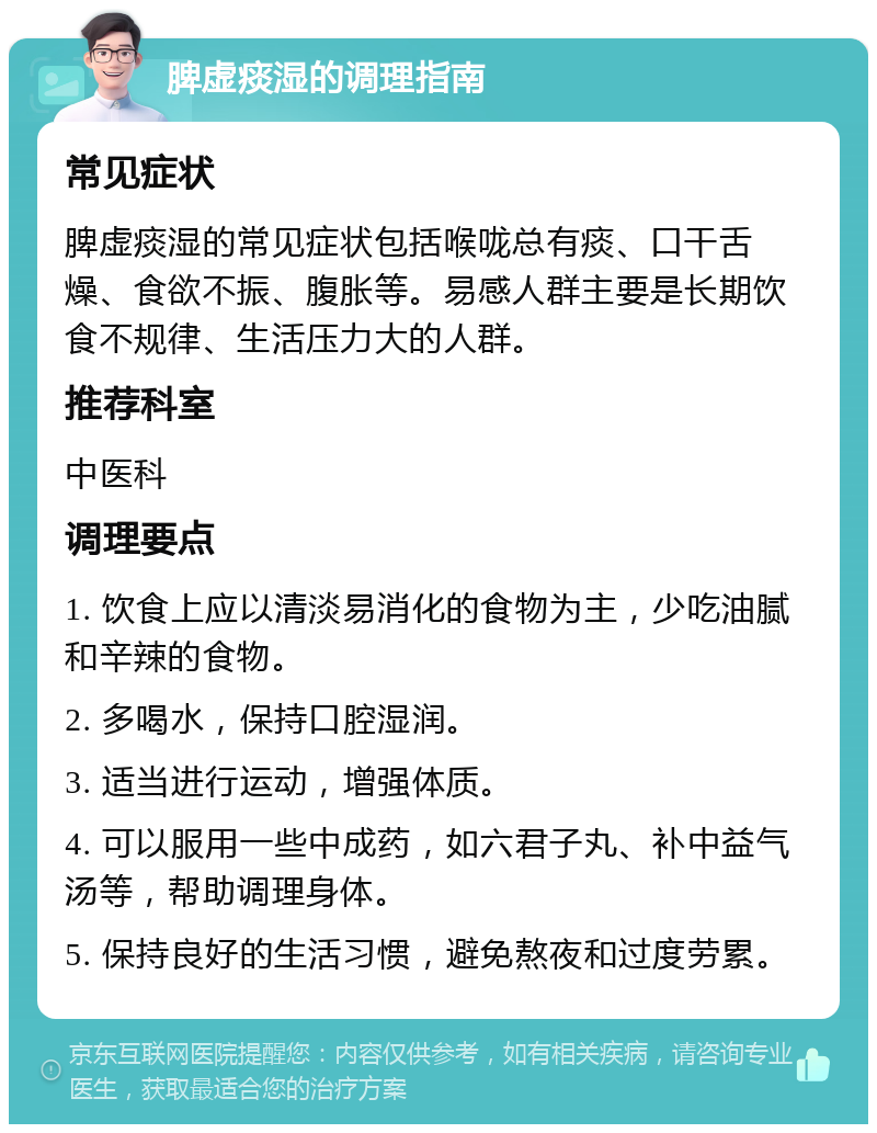 脾虚痰湿的调理指南 常见症状 脾虚痰湿的常见症状包括喉咙总有痰、口干舌燥、食欲不振、腹胀等。易感人群主要是长期饮食不规律、生活压力大的人群。 推荐科室 中医科 调理要点 1. 饮食上应以清淡易消化的食物为主，少吃油腻和辛辣的食物。 2. 多喝水，保持口腔湿润。 3. 适当进行运动，增强体质。 4. 可以服用一些中成药，如六君子丸、补中益气汤等，帮助调理身体。 5. 保持良好的生活习惯，避免熬夜和过度劳累。