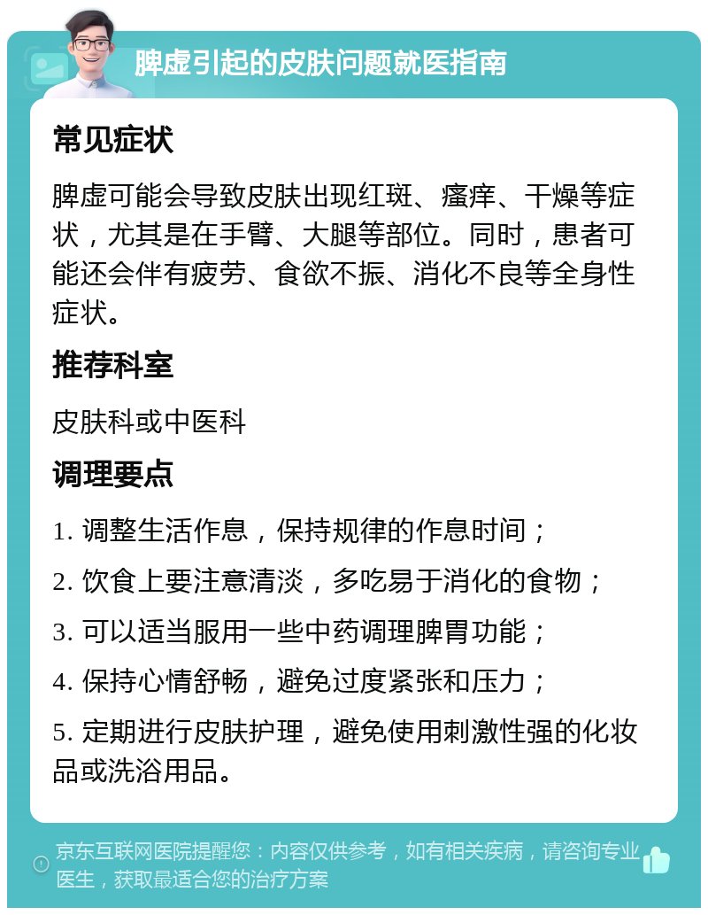 脾虚引起的皮肤问题就医指南 常见症状 脾虚可能会导致皮肤出现红斑、瘙痒、干燥等症状，尤其是在手臂、大腿等部位。同时，患者可能还会伴有疲劳、食欲不振、消化不良等全身性症状。 推荐科室 皮肤科或中医科 调理要点 1. 调整生活作息，保持规律的作息时间； 2. 饮食上要注意清淡，多吃易于消化的食物； 3. 可以适当服用一些中药调理脾胃功能； 4. 保持心情舒畅，避免过度紧张和压力； 5. 定期进行皮肤护理，避免使用刺激性强的化妆品或洗浴用品。