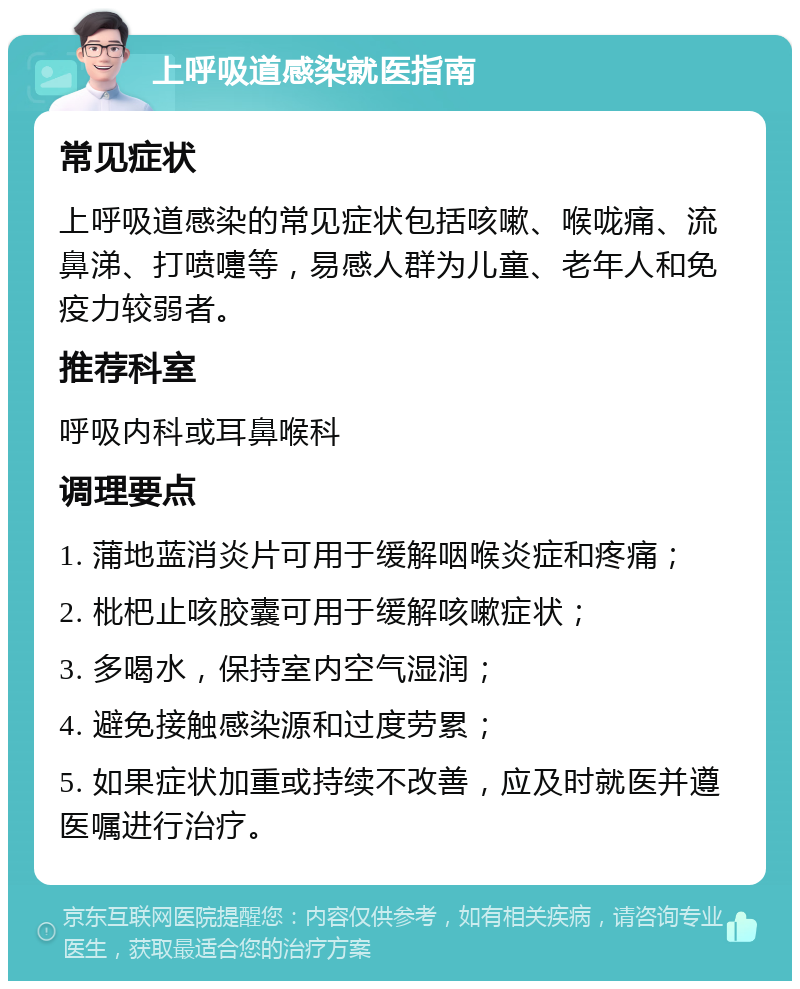 上呼吸道感染就医指南 常见症状 上呼吸道感染的常见症状包括咳嗽、喉咙痛、流鼻涕、打喷嚏等，易感人群为儿童、老年人和免疫力较弱者。 推荐科室 呼吸内科或耳鼻喉科 调理要点 1. 蒲地蓝消炎片可用于缓解咽喉炎症和疼痛； 2. 枇杷止咳胶囊可用于缓解咳嗽症状； 3. 多喝水，保持室内空气湿润； 4. 避免接触感染源和过度劳累； 5. 如果症状加重或持续不改善，应及时就医并遵医嘱进行治疗。