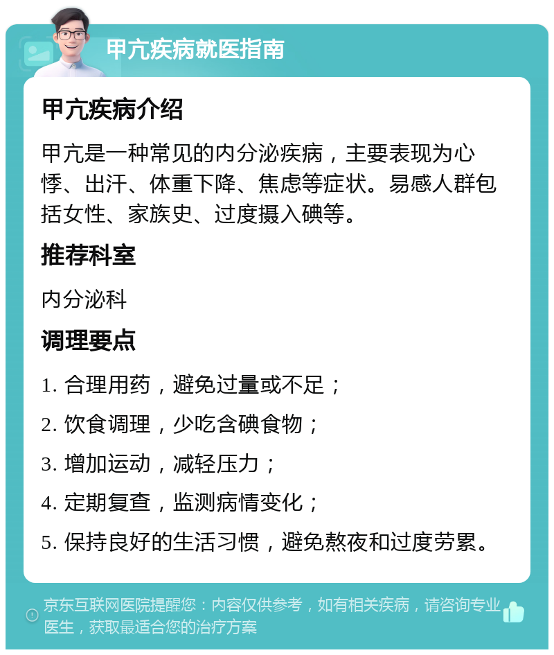 甲亢疾病就医指南 甲亢疾病介绍 甲亢是一种常见的内分泌疾病，主要表现为心悸、出汗、体重下降、焦虑等症状。易感人群包括女性、家族史、过度摄入碘等。 推荐科室 内分泌科 调理要点 1. 合理用药，避免过量或不足； 2. 饮食调理，少吃含碘食物； 3. 增加运动，减轻压力； 4. 定期复查，监测病情变化； 5. 保持良好的生活习惯，避免熬夜和过度劳累。