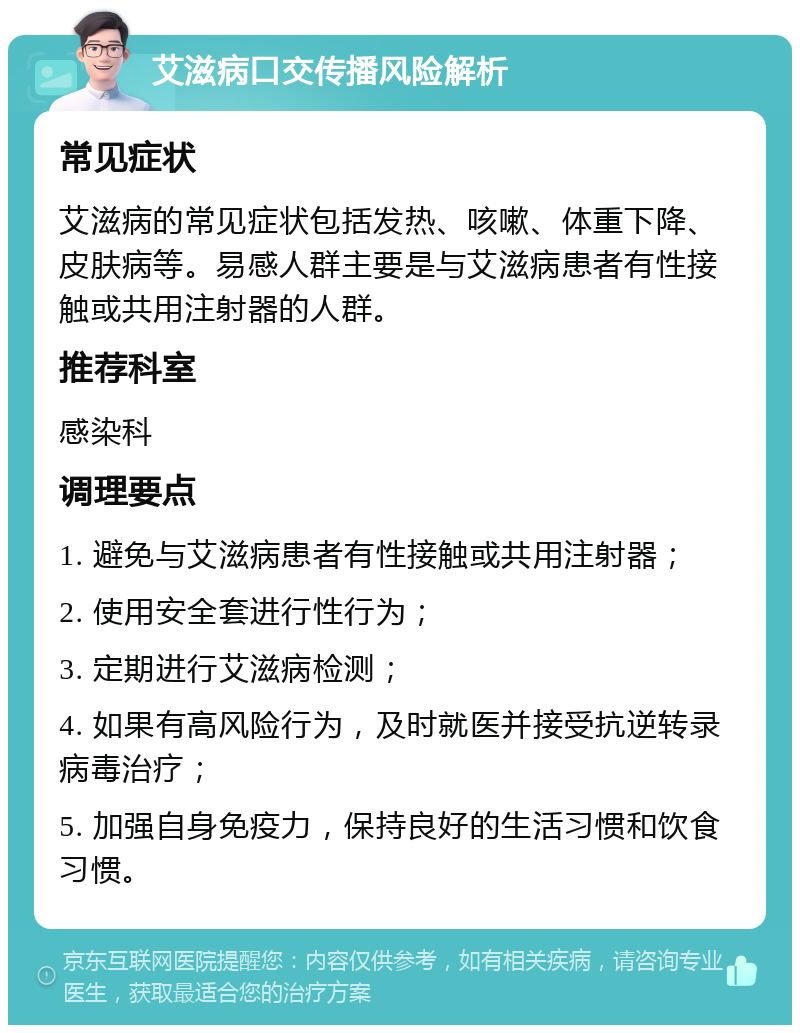 艾滋病口交传播风险解析 常见症状 艾滋病的常见症状包括发热、咳嗽、体重下降、皮肤病等。易感人群主要是与艾滋病患者有性接触或共用注射器的人群。 推荐科室 感染科 调理要点 1. 避免与艾滋病患者有性接触或共用注射器； 2. 使用安全套进行性行为； 3. 定期进行艾滋病检测； 4. 如果有高风险行为，及时就医并接受抗逆转录病毒治疗； 5. 加强自身免疫力，保持良好的生活习惯和饮食习惯。