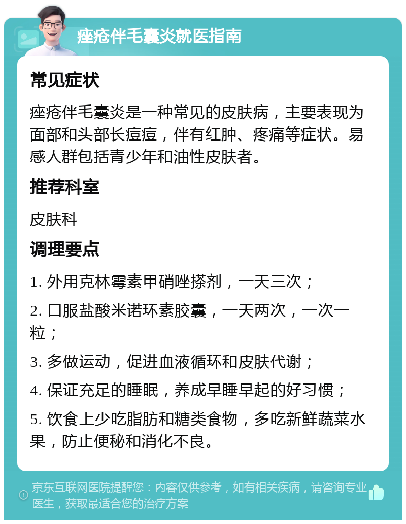 痤疮伴毛囊炎就医指南 常见症状 痤疮伴毛囊炎是一种常见的皮肤病，主要表现为面部和头部长痘痘，伴有红肿、疼痛等症状。易感人群包括青少年和油性皮肤者。 推荐科室 皮肤科 调理要点 1. 外用克林霉素甲硝唑搽剂，一天三次； 2. 口服盐酸米诺环素胶囊，一天两次，一次一粒； 3. 多做运动，促进血液循环和皮肤代谢； 4. 保证充足的睡眠，养成早睡早起的好习惯； 5. 饮食上少吃脂肪和糖类食物，多吃新鲜蔬菜水果，防止便秘和消化不良。