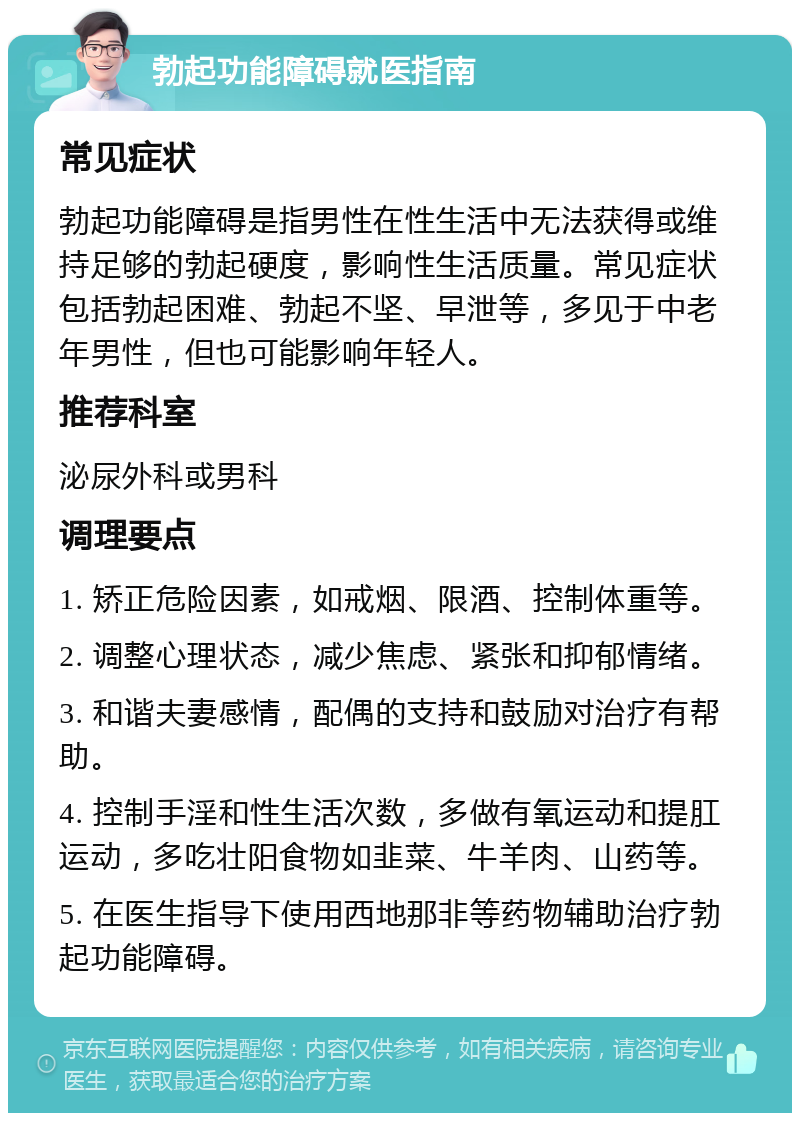 勃起功能障碍就医指南 常见症状 勃起功能障碍是指男性在性生活中无法获得或维持足够的勃起硬度，影响性生活质量。常见症状包括勃起困难、勃起不坚、早泄等，多见于中老年男性，但也可能影响年轻人。 推荐科室 泌尿外科或男科 调理要点 1. 矫正危险因素，如戒烟、限酒、控制体重等。 2. 调整心理状态，减少焦虑、紧张和抑郁情绪。 3. 和谐夫妻感情，配偶的支持和鼓励对治疗有帮助。 4. 控制手淫和性生活次数，多做有氧运动和提肛运动，多吃壮阳食物如韭菜、牛羊肉、山药等。 5. 在医生指导下使用西地那非等药物辅助治疗勃起功能障碍。